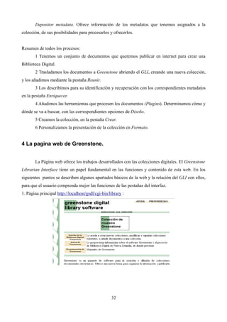 Depositor metadata. Ofrece información de los metadatos que tenemos asignados a la
colección, de sus posibilidades para procesarlos y ofrecerlos.
Resumen de todos los procesos:
1 Tenemos un conjunto de documentos que queremos publicar en internet para crear una
Biblioteca Digital.
2 Trasladamos los documentos a Greenstone abriendo el GLI, creando una nueva colección,
y los añadimos mediante la pestaña Reunir.
3 Los describimos para su identificación y recuperación con los correspondientes metadatos
en la pestaña Enriquecer.
4 Añadimos las herramientas que procesen los documentos (Plugins). Determinamos cómo y
dónde se va a buscar, con las correspondientes opciones de Diseño.
5 Creamos la colección, en la pestaña Crear.
6 Personalizamos la presentación de la colección en Formato.
4 La pagina web de Greenstone.
La Página web ofrece los trabajos desarrollados con las colecciones digitales. El Greenstone
Librarian Interface tiene un papel fundamental en las funciones y contenido de esta web. En los
siguientes puntos se describen algunos apartados básicos de la web y la relación del GLI con ellos,
para que el usuario comprenda mejor las funciones de las pestañas del interfaz.
1. Página principal http://localhost/gsdl/cgi-bin/library :
32
 