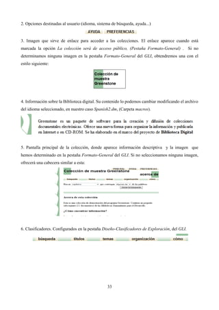 2. Opciones destinadas al usuario (idioma, sistema de búsqueda, ayuda...)
3. Imagen que sirve de enlace para acceder a las colecciones. El enlace aparece cuando está
marcada la opción La colección será de acceso público, (Pestaña Formato-General) . Si no
determinamos ninguna imagen en la pestaña Formato-General del GLI, obtendremos una con el
estilo siguiente:
4. Información sobre la Biblioteca digital. Su contenido lo podemos cambiar modificando el archivo
del idioma seleccionado, en nuestro caso Spanish2.dm, (Carpeta macros).
5. Pantalla principal de la colección, donde aparece información descriptiva y la imagen que
hemos determinado en la pestaña Formato-General del GLI. Si no seleccionamos ninguna imagen,
ofrecerá una cabecera similar a esta:
6. Clasificadores. Configurados en la pestaña Diseño-Clasificadores de Exploración, del GLI.
33
 