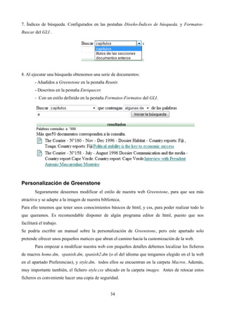 7. Índices de búsqueda. Configurados en las pestañas Diseño-Índices de búsqueda, y Formatos-
Buscar del GLI .
8. Al ejecutar una búsqueda obtenemos una serie de documentos:
- Añadidos a Greenstone en la pestaña Reunir.
- Descritos en la pestaña Enriquecer.
- Con un estilo definido en la pestaña Formatos-Formatos del GLI.
Personalización de Greenstone
Seguramente deseemos modificar el estilo de nuestra web Greenstone, para que sea más
atractiva y se adapte a la imagen de nuestra biblioteca.
Para ello tenemos que tener unos conocimientos básicos de html, y css, para poder realizar todo lo
que queramos. Es recomendable disponer de algún programa editor de html, puesto que nos
facilitará el trabajo.
Se podría escribir un manual sobre la personalización de Greenstone, pero este apartado solo
pretende ofrecer unos pequeños matices que abran el camino hacia la customización de la web.
Para empezar a modificar nuestra web con pequeños detalles debemos localizar los ficheros
de macros home.dm, spanish.dm, spanish2.dm (o el del idioma que tengamos elegido en el la web
en el apartado Preferencias), y style.dm, todos ellos se encuentran en la carpeta Macros. Además,
muy importante también, el fichero style.css ubicado en la carpeta images. Antes de retocar estos
ficheros es conveniente hacer una copia de seguridad.
34
 