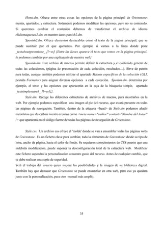 Home.dm. Ofrece entre otras cosas las opciones de la página principal de Greenstone:
menús, apartados, y estructura. Solamente podemos modificar las opciones, pero no su contenido.
Si queremos cambiar el contenido debemos de transformar el archivo de idioma
elidiomaquesea2.dm, en nuestro caso spanish2.dm.
Spanish2.dm. Ofrece elementos destacables como el texto de la página principal, que se
puede sustituir por el que queramos. Por ejemplo si vamos a la linea donde pone
_textaboutgreenstone_ [l=es] {Entre las llaves aparece el texto que vemos en la página principal,
lo podemos cambiar por una explicación de nuestra web}
Spanish.dm. Este archivo de macros permite definir la estructura y el contenido general de
todas las colecciones, (página de presentación de cada colección, resultados....). Sirve de patrón
para todas, aunque también podemos utilizar el apartado Macros específicos de la colección (GLI,
pestaña Formatos) para asignar diversas opciones a cada colección. Spanish.dm. determina por
ejemplo, el texto y las opciones que aparecerán en la caja de la búsqueda simple, apartado
_textsimplesearch_ [l=es]{}.
Style.dm. Recoge las diferentes estructuras de archivos de macros, para mostrarlos en la
web. Por ejemplo podemos especificar una imagen al pie del recurso, que estará presente en todas
las páginas de navegación. También, dentro de la etiqueta <head> de Style.dm podemos añadir
metadatos que describan nuestro recurso como <meta name="author" content="Nombre del Autor"
/> que aparecerá en el código fuente de todas las páginas de navegación de Greenstone.
Style.css. Un archivo css ofrece el 'molde' donde se van a ensamblar todas las páginas webs
de Greenstone. Es un fichero clave para cambiar, toda la estructura de Greenstone: desde su tipo de
letra, ancho de página, hasta el color de fondo. Se requieren conocimientos de CSS puesto que una
indebida modificación, puede suponer la desconfiguración total de la estructura web. Modificar
este fichero supondrá la personalización a nuestro gusto del recurso. Antes de cualquier cambio, que
se debe realizar una copia de seguridad.
Será el trabajo del usuario quien mejore las posibilidades y la imagen de su biblioteca digital.
También hay que destacar que Greenstone se puede ensamblar en otra web, pero eso ya quedará
junto con la personalización, para otro manual más amplio.
35
 