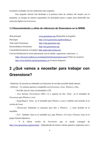 excelentes resultados con las condiciones más exigentes.
Este pequeño tutorial está destinado a la primera toma de contacto del usuario con el
programa, se recogen de manera esquemática los principales pasos a seguir, para desarrollar una
colección digital con Greenstone.
1.3 Documentación y sitios de referencia de Greenstone en la WWW.
Web principal: www.greenstone.org (Disponible en Español)
Descargas: http://www.greenstone.org/download_es
Todo sobre Greenstone: http://wiki.greenstone.org/
Desarrolladores Greenstone: http://trac.greenstone.org/
Comunidad Greenstone en Español: http://gsdl-esdoc.berlios.de/
Lista de distribución de correo plenamente activas (dudas, sugerencias, soluciones...):
https://list.scms.waikato.ac.nz/mailman/listinfo/greenstone-users (Todos los usuarios)
http://www.freelists.org/list/greenstone_es (Usuarios hispanos)
2 ¿Qué vamos a necesitar para trabajar con
Greenstone?
- Hardware. Se necesita un ordenador con funciones de servidor accesible desde internet.
- Software. - Un sistema operativo compatible con Greenstone: Linux, Windows o Mac.
- Servidor Apache (muy recomendado) o IIS.
- Java Runtime Environment (JRE) 1.6 o superior de Sun. Viene en el instalador de
Greenstone para Windows (.exe)
- ImageMagick. Viene en el instalable para Windows (.exe) y también está incluido en la
versión de Linux.
- Ghostscript. Solamente es necesario para Mac y Windows, y viene incluido en el
instalable.
- Perl. También viene en el instalable exe, para Windows. En Linux (Ubuntu) viene en el
propio Sistema Operativo.
- Y la última versión de Greenstone que se puede conseguir de
http://www.greenstone.org/download . Dependiendo de nuestro sistema operativo elegiremos uno u
4
 