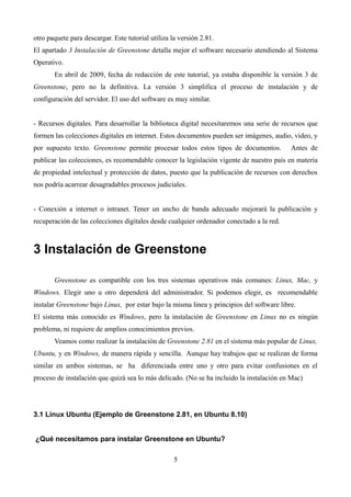 otro paquete para descargar. Este tutorial utiliza la versión 2.81.
El apartado 3 Instalación de Greenstone detalla mejor el software necesario atendiendo al Sistema
Operativo.
En abril de 2009, fecha de redacción de este tutorial, ya estaba disponible la versión 3 de
Greenstone, pero no la definitiva. La versión 3 simplifica el proceso de instalación y de
configuración del servidor. El uso del software es muy similar.
- Recursos digitales. Para desarrollar la biblioteca digital necesitaremos una serie de recursos que
formen las colecciones digitales en internet. Estos documentos pueden ser imágenes, audio, video, y
por supuesto texto. Greenstone permite procesar todos estos tipos de documentos. Antes de
publicar las colecciones, es recomendable conocer la legislación vigente de nuestro país en materia
de propiedad intelectual y protección de datos, puesto que la publicación de recursos con derechos
nos podría acarrear desagradables procesos judiciales.
- Conexión a internet o intranet. Tener un ancho de banda adecuado mejorará la publicación y
recuperación de las colecciones digitales desde cualquier ordenador conectado a la red.
3 Instalación de Greenstone
Greenstone es compatible con los tres sistemas operativos más comunes: Linux, Mac, y
Windows. Elegir uno u otro dependerá del administrador. Si podemos elegir, es recomendable
instalar Greenstone bajo Linux, por estar bajo la misma linea y principios del software libre.
El sistema más conocido es Windows, pero la instalación de Greenstone en Linux no es ningún
problema, ni requiere de amplios conocimientos previos.
Veamos como realizar la instalación de Greenstone 2.81 en el sistema más popular de Linux,
Ubuntu, y en Windows, de manera rápida y sencilla. Aunque hay trabajos que se realizan de forma
similar en ambos sistemas, se ha diferenciada entre uno y otro para evitar confusiones en el
proceso de instalación que quizá sea lo más delicado. (No se ha incluido la instalación en Mac)
3.1 Linux Ubuntu (Ejemplo de Greenstone 2.81, en Ubuntu 8.10)
¿Qué necesitamos para instalar Greenstone en Ubuntu?
5
 