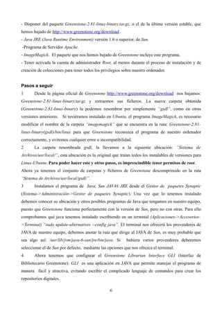 - Disponer del paquete Greenstone-2.81-linux-binary.tar.gz, o el de la última versión estable, que
hemos bajado de http://www.greenstone.org/download .
- Java JRE (Java Runtime Environment) versión 1.6 o superior, de Sun.
-Programa de Servidor Apache.
- ImageMagick. El paquete que nos hemos bajado de Greenstone incluye este programa.
- Tener activada la cuenta de administrador Root, al menos durante el proceso de instalación y de
creación de colecciones para tener todos los privilegios sobre nuestro ordenador.
Pasos a seguir
1 Desde la página oficial de Greenstone http://www.greenstone.org/download nos bajamos:
Greenstone-2.81-linux-binary.tar.gz y extraemos sus ficheros. La nueva carpeta obtenida
(Greenstone-2.81-linux-binary) la podemos renombrar por simplemente “gsdl”, como en otras
versiones anteriores. Si tuviéramos instalado en Ubuntu, el programa ImageMagick, es necesario
modificar el nombre de la carpeta “imagemagick” que se encuentra en la ruta: Greenstone-2.81-
linux-binary(gsdl)/bin/linux para que Greenstone reconozca el programa de nuestro ordenador
correctamente, y evitemos cualquier error o incompatibilidad.
2 La carpeta renombrada gsdl, la llevamos a la siguiente ubicación: “Sistema de
Archivos/usr/local/”, esta ubicación es la original que traían todos los instalables de versiones para
Linux-Ubuntu. Para poder hacer este y otros pasos, es imprescindible tener permisos de root.
Ahora ya tenemos el conjunto de carpetas y ficheros de Greenstone descomprimido en la ruta
“Sistema de Archivos/usr/local/gsdl/”.
3 Instalamos el programa de Java: Sun JAVA6 JRE desde el Gestor de paquetes Synaptic
(Sistema->Administración->Gestor de paquetes Synaptic). Una vez que lo tenemos instalado
debemos conocer su ubicación y otros posibles programas de Java que tengamos en nuestro equipo,
puesto que Greenstone funciona perfectamente con la versión de Sun, pero no con otras. Para ello
comprobamos qué java tenemos instalado escribiendo en un terminal (Aplicaciones->Accesorios-
>Terminal) “sudo update-alternatives --config java”. El terminal nos ofrecerá los proveedores de
JAVA de nuestro equipo, debemos anotar la ruta que dirige al JAVA de Sun, es muy probable que
sea algo así: /usr/lib/jvm/java-6-sun/jre/bin/java. Si hubiera varios proveedores deberemos
seleccionar el de Sun por defecto, mediante las opciones que nos ofrezca el terminal.
4 Ahora tenemos que configurar el Greenstone Librarian Interface GLI (Interfaz de
Bibliotecario Greenstone). GLI es una aplicación en JAVA que permite manejar el programa de
manera fácil y atractiva, evitando escribir el complicado lenguaje de comandos para crear los
repositorios digitales.
6
 
