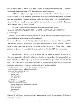 GLI se ejecuta desde el fichero gli.sh, (ruta: Sistema de Archivos/usr/local/gsdl/gli) y para que
funcione adecuadamente con el JAVA de Sun debemos hacer lo siguiente:
- Editamos este fichero con el procesador de texto escribiendo en el terminal la ruta: cd usr,
cd local, cd gsdl, cd gli, y por último ejecutamos la orden sudo gedit gli.sh. O también de manera
más sencilla podemos ir usando la interfaz gráfica de Ubuntu hasta gli.sh (/usr/local/gsdl/gli).
Abrimos el fichero y cuando nos pregunte ¿Quiere ejecutar gli.sh o ver su contenido?, pulsamos en
Mostrar. Se nos abrirá un fichero de texto.
- Al editar el fichero gli.sh en formato texto, deberemos de buscar la linea:
“javapath=`$SEARCH4J_EXECUTABLE -e -p $HINT -m $MINIMUM_JAVA_VERSION`”
y sustituirla por:
“javapath='/usr/lib/jvm/java-6-sun/jre/bin/java'” (O la ruta donde se encuentre el Java de Sun, que
nos ha facilitado el terminal en el paso 3 y guardamos).
En este paso decimos a nuestro Interfaz de Bibliotecario Greenstone GLI que utilice el Sun JAVA6
JRE instalado, y no otro, puesto que es el necesario para funcionar de manera correcta. Como nos
puede la impaciencia, una vez hecho ese cambio, abrimos de nuevo el fichero gli.sh, y ahora
pulsamos en Ejecutar. Se nos abrirá el Greenstone Librarian Interface GLI, listo para trabajar.
5 La última tarea consiste en decir a nuestro servidor Apache la ruta de las carpetas de
Greenstone para poder publicar las colecciones digitales en internet. Para ello hay que añadir las
lineas siguientes, al fichero httpd.conf de nuestro servidor. Para los que tengan instalado Apache
bajo LAMPP, este fichero se encuentra en Sistema de Archivos/opt/lampp/etc. Lo abrimos con un
editor de texto, copiamos y pegamos estas lineas (directiva) de manera literal:
# Configuracion del servidor Apache para trabajar con Greenstone
ScriptAlias /gsdl/cgi-bin/ "/usr/local/gsdl/cgi-bin/"
<Directory "/usr/local/gsdl/cgi-bin">
AllowOverride None
Options None
Order allow,deny
Allow from all
</Directory>
Alias /gsdl/ "/usr/local/gsdl/"
<Directory "/usr/local/gsdl">
Options Indexes MultiViews FollowSymLinks
AllowOverride All
Order allow,deny
Allow from all
</Directory>
Si en vez de gsdl hemos dado otro nombre a la carpeta en el paso 1 de este apartado, lo debemos
indicar en la directiva.
7
 
