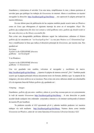 Guardamos y reiniciamos el servidor. Con esta tarea, simplificamos la ruta y damos permisos al
servidor para que publique los trabajos de Greenstone en internet. Ahora si escribimos en nuestro
navegador la dirección: http://localhost/gsdl/cgi-bin/library , nos aparecerá la página principal de
nuestra biblioteca.
En este último paso de publicación de las carpetas también puede ocurrir tanto en Windows
como en Linux que obtengamos el siguiente mensaje de error en el navegador: Oops! The
gsdlsite.cfg configuration file does not contain a valid gsdlhome entry. gsdlsite.cfg should reside in
the same directory as the library executable file.
Para evitar este desagradable problema debemos seguir las indicaciones: editamos el fichero
gsdlsite.cfg (se encuentra en “/usr/local/gsdl/cgi-bin/”. La ruta para Windows es C:/Greenstone2/cgi-
bin) y modificamos la linea que indica el directorio principal de Greenstone, por nuestra ruta. Nos
quedará así:
En Linux:
# points to the GSDLHOME directory
gsdlhome /usr/local/gsdl/
Y en Windows:
# points to the GSDLHOME directory
gsdlhome C:/Greenstone2
Una vez guardado este cambio, volvemos al navegador y escribimos de nuevo.
http://localhost/gsdl/cgi-bin/library . ¿Aparece la página de manera correcta? ¿No? También puede
ocurrir que la página principal ofrezca únicamente texto sin formato, debido a que la carpeta de las
imágenes y de otros archivos no se reconoce. Para evitar este error, debemos añadir una almohadilla
(#) a la siguiente linea del fichero gsdlsite.cfg, quedando así :
# httpimg /images
Guardamos gsdlsite.cfg con estos cambios y ahora sí, ya no hay excusas para no ver correctamente
la web de nuestro Greenstone http://localhost/gsdl/cgi-bin/library . A esta dirección se puede
acceder desde cualquier otro ordenador conectado a internet o a la intranet sustituyendo el número
de nuestra IP, por localhost.
Ya podemos acceder al GLI ejecutando gli.sh y además también podemos ver nuestros
trabajos vía web mediante http://localhost/gsdl/cgi-bin/library. Veamos ahora como instalar
Greenstone en Windows, antes de ver como funciona el Greenstone Librarian Interface GLI.
8
 