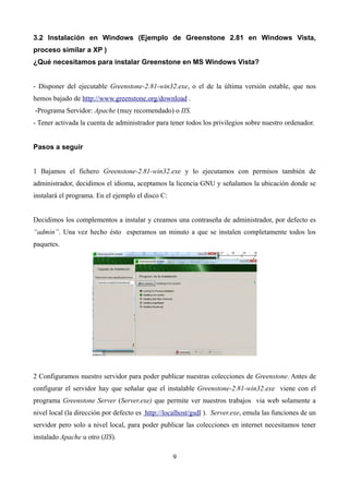 3.2 Instalación en Windows (Ejemplo de Greenstone 2.81 en Windows Vista,
proceso similar a XP )
¿Qué necesitamos para instalar Greenstone en MS Windows Vista?
- Disponer del ejecutable Greenstone-2.81-win32.exe, o el de la última versión estable, que nos
hemos bajado de http://www.greenstone.org/download .
-Programa Servidor: Apache (muy recomendado) o IIS.
- Tener activada la cuenta de administrador para tener todos los privilegios sobre nuestro ordenador.
Pasos a seguir
1 Bajamos el fichero Greenstone-2.81-win32.exe y lo ejecutamos con permisos también de
administrador, decidimos el idioma, aceptamos la licencia GNU y señalamos la ubicación donde se
instalará el programa. En el ejemplo el disco C:
Decidimos los complementos a instalar y creamos una contraseña de administrador, por defecto es
“admin”. Una vez hecho ésto esperamos un minuto a que se instalen completamente todos los
paquetes.
2 Configuramos nuestro servidor para poder publicar nuestras colecciones de Greenstone. Antes de
configurar el servidor hay que señalar que el instalable Greenstone-2.81-win32.exe viene con el
programa Greenstone Server (Server.exe) que permite ver nuestros trabajos via web solamente a
nivel local (la dirección por defecto es http://localhost/gsdl ). Server.exe, emula las funciones de un
servidor pero solo a nivel local, para poder publicar las colecciones en internet necesitamos tener
instalado Apache u otro (IIS).
9
 