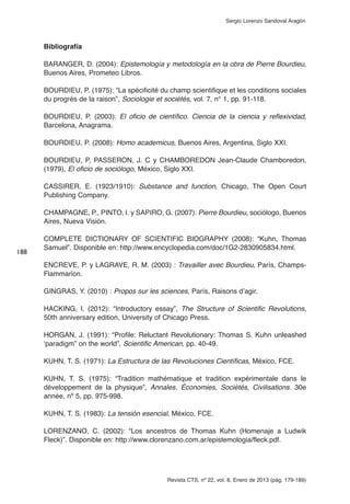 Revista CTS, nº 22, vol. 8, Enero de 2013 (pág. 179-189)
Sergio Lorenzo Sandoval Aragón
Bibliografía
BARANGER, D. (2004): Epistemología y metodología en la obra de Pierre Bourdieu,
Buenos Aires, Prometeo Libros.
BOURDIEU, P. (1975): “La spécificité du champ scientifique et les conditions sociales
du progrès de la raison”, Sociologie et sociétés, vol. 7, n° 1, pp. 91-118.
BOURDIEU, P. (2003): El oficio de científico. Ciencia de la ciencia y reflexividad,
Barcelona, Anagrama.
BOURDIEU, P. (2008): Homo academicus, Buenos Aires, Argentina, Siglo XXI.
BOURDIEU, P, PASSERON, J. C y CHAMBOREDON Jean-Claude Chamboredon,
(1979), El oficio de sociólogo, México, Siglo XXI.
CASSIRER, E. (1923/1910): Substance and function, Chicago, The Open Court
Publishing Company.
CHAMPAGNE, P., PINTO, l. y SAPIRO, G. (2007): Pierre Bourdieu, sociólogo, Buenos
Aires, Nueva Visión.
COMPLETE DICTIONARY OF SCIENTIFIC BIOGRAPHY (2008): “Kuhn, Thomas
Samuel”. Disponible en: http://www.encyclopedia.com/doc/1G2-2830905834.html.
ENCREVE, P. y LAGRAVE, R. M. (2003) : Travailler avec Bourdieu, París, Champs-
Flammarion.
GINGRAS, Y. (2010) : Propos sur les sciences, París, Raisons d’agir.
HACKING, I. (2012): “Introductory essay”, The Structure of Scientific Revolutions,
50th anniversary edition, University of Chicago Press.
HORGAN, J. (1991): “Profile: Reluctant Revolutionary: Thomas S. Kuhn unleashed
‘paradigm” on the world”, Scientific American, pp. 40-49.
KUHN, T. S. (1971): La Estructura de las Revoluciones Científicas, México, FCE.
KUHN, T. S. (1975): “Tradition mathématique et tradition expérimentale dans le
développement de la physique”, Annales. Économies, Sociétés, Civilisations. 30e
année, nº 5, pp. 975-998.
KUHN, T. S. (1983): La tensión esencial, México, FCE.
LORENZANO, C. (2002): “Los ancestros de Thomas Kuhn (Homenaje a Ludwik
Fleck)”. Disponible en: http://www.clorenzano.com.ar/epistemologia/fleck.pdf.
188
 