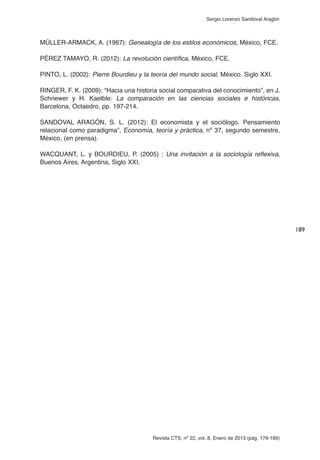 Revista CTS, nº 22, vol. 8, Enero de 2013 (pág. 179-189)
Sergio Lorenzo Sandoval Aragón
MÜLLER-ARMACK, A. (1967): Genealogía de los estilos económicos, México, FCE.
PÉREZ TAMAYO, R. (2012): La revolución científica, México, FCE.
PINTO, L. (2002): Pierre Bourdieu y la teoría del mundo social, México. Siglo XXI.
RINGER, F. K. (2009): “Hacia una historia social comparativa del conocimiento”, en J.
Schriewer y H. Kaelble: La comparación en las ciencias sociales e históricas,
Barcelona, Octaedro, pp. 197-214.
SANDOVAL ARAGÓN, S. L. (2012): El economista y el sociólogo. Pensamiento
relacional como paradigma”, Economía, teoría y práctica, nº 37, segundo semestre,
México, (en prensa).
WACQUANT, L. y BOURDIEU, P. (2005) : Una invitación a la sociología reflexiva,
Buenos Aires, Argentina, Siglo XXI.
189
 