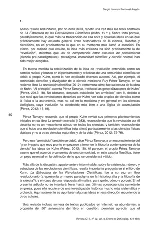 Revista CTS, nº 22, vol. 8, Enero de 2013 (pág. 179-189)
Sergio Lorenzo Sandoval Aragón
1.
Acaso resulte redundante, por no decir inútil, repetir una vez más las tesis centrales
de La Estructura de las Revoluciones Científicas (Kuhn, 1971). Sobre todo porque,
paradójicamente, lo que más ha trascendido de esa obra y aquellas ideas en las que
prácticamente hay acuerdo general entre historiadores de la ciencia, filósofos y
científicos, no es precisamente lo que en su momento más llamó la atención. En
efecto, por curioso que resulte, la idea más criticada ha sido precisamente la de
“revolución”, mientras que las de competencia entre escuelas de pensamiento
(ciencia pre-paradigmática), paradigma, comunidad científica y ciencia normal, han
sido mejor acogidas.
En buena medida la relativización de la idea de revolución entendida como un
cambio radical y brusco en el pensamiento y prácticas de una comunidad científica se
debió al propio Kuhn, como lo han explicado diversos autores. Así, por ejemplo, el
connotado científico y divulgador de la ciencia mexicano Ruy Pérez Tamayo, en su
reciente libro La revolución científica (2012), rememora cómo fue su lectura de la obra
de Kuhn. “Al principio”, cuenta Pérez Tamayo, “rechacé las generalizaciones de Kuhn”
(Pérez, 2012: 18). No obstante, después estableció “un armisticio” con él, debido a
que notó que las revoluciones descritas por Kuhn han sido propias de ciencias como
la física o la astronomía, mas no así en la medicina y en general en las ciencias
biológicas, cuya evolución ha obedecido más bien a una lógica de acumulación
(Pérez, 2012: 18-19).
Pérez Tamayo recuerda que el propio Kuhn revisó sus primeros planteamientos
iniciales en su libro La tensión esencial (1983), reconociendo que la revolución por él
descrita no es un mecanismo ubicuo en todas las ciencias, y también reconociendo
que si hubo una revolución científica ésta afectó particularmente a las ciencias físicas
clásicas y no a otras ciencias naturales y de la vida (Pérez, 2012: 75-76).
Pero ese “armisticio” también se debió, dice Pérez Tamayo, a un reconocimiento del
“gran impacto que muy pronto empezaron a tener en la filosofía contemporánea de la
ciencia” las ideas de Kuhn (Pérez, 2012: 18). Al parecer, el propio Pérez Tamayo
asume que el acuerdo o consenso de una comunidad, en este caso la filosófica, tiene
un peso esencial en la definición de lo que se considerará válido.
Más allá de la discusión, apasionante e interminable, sobre la existencia, número y
estructura de las revoluciones científicas, resulta importante preguntarse si el libro de
Kuhn, La Estructura de las Revoluciones Científicas, fue a su vez un libro
revolucionario (¿representa un nuevo paradigma en la historiografía y la filosofía de
la ciencia?), y en caso de una respuesta afirmativa: para quién, cómo y porqué. En el
presente artículo no se intentará llevar hasta sus últimas consecuencias semejante
empresa, pues ello requiere de una investigación histórica mucho más sistemática y
profunda. Aquí solamente se apuntarán algunas ideas en esa dirección recurriendo a
otros autores.
Una revisión incluso somera de textos publicados en Internet, ya abundantes, a
propósito del 50º aniversario del libro en cuestión, permiten apreciar que el
180
 