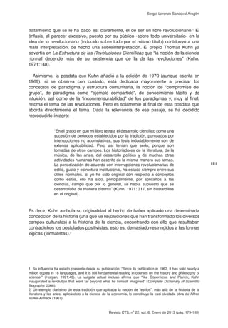Revista CTS, nº 22, vol. 8, Enero de 2013 (pág. 179-189)
Sergio Lorenzo Sandoval Aragón
tratamiento que se le ha dado es, claramente, el de ser un libro revolucionario.1
El
énfasis, al parecer excesivo, puesto por su público -sobre todo universitario- en la
idea de lo revolucionario (inducido sobre todo por el mismo título) contribuyó a una
mala interpretación, de hecho una sobreinterpretación. El propio Thomas Kuhn ya
advertía en La Estructura de las Revoluciones Científicas que “la noción de la ciencia
normal depende más de su existencia que de la de las revoluciones” (Kuhn,
1971:148).
Asimismo, la posdata que Kuhn añadió a la edición de 1970 (aunque escrita en
1969), si se observa con cuidado, está dedicada mayormente a precisar los
conceptos de paradigma y estructura comunitaria, la noción de “compromiso del
grupo”, de paradigma como “ejemplo compartido”, de conocimiento tácito y de
intuición, así como de la “inconmensurabilidad” de los paradigmas y, muy al final,
retoma el tema de las revoluciones. Pero es solamente al final de esta posdata que
aborda directamente el tema. Dada la relevancia de ese pasaje, se ha decidido
reproducirlo íntegro:
“En el grado en que mi libro retrata el desarrollo científico como una
sucesión de periodos establecidos por la tradición, puntuados por
interrupciones no acumulativas, sus tesis indudablemente son de
extensa aplicabilidad. Pero así tenían que serlo, porque son
tomadas de otros campos. Los historiadores de la literatura, de la
música, de las artes, del desarrollo político y de muchas otras
actividades humanas han descrito de la misma manera sus temas.
La periodización de acuerdo con interrupciones revolucionarias de
estilo, gusto y estructura institucional, ha estado siempre entre sus
útiles normales. Si yo he sido original con respecto a conceptos
como éstos, ello ha sido, principalmente, por aplicarlos a las
ciencias, campo que por lo general, se había supuesto que se
desarrollaba de manera distinta” (Kuhn, 1971: 317, sin bastardillas
en el original).
Es decir, Kuhn atribuía su originalidad al hecho de haber aplicado una determinada
concepción de la historia (una que ve revoluciones que han transformado los diversos
campos culturales) a la historia de la ciencia, encontrando con ello que resultaban
contradichos los postulados positivistas, esto es, demasiado restringidos a las formas
lógicas (formalistas).2
181
1. Su influencia ha estado presente desde su publicación: “Since its publication in 1962, it has sold nearly a
million copies in 16 languages, and it is still fundamental reading in courses on the history and philosophy of
science.” (Horgan, 1991:40). La vulgata actual incluso afirma que “like Copernicus and Planck, Kuhn
inaugurated a revolution that went far beyond what he himself imagined” (Complete Dictionary of Scientific
Biography, 2008).
2. Un ejemplo clarísimo de esta tradición que aplicaba la noción de “estilos”, más allá de la historia de la
literatura y las artes, aplicándolo a la ciencia de la economía, lo constituye la casi olvidada obra de Alfred
Müller-Armack (1967).
 