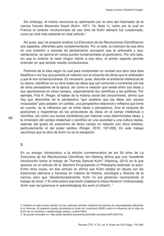 Revista CTS, nº 22, vol. 8, Enero de 2013 (pág. 179-189)
Sergio Lorenzo Sandoval Aragón
Sin embargo, él mismo reconocía su admiración por la obra del historiador de la
ciencia francés Alexandre Koyré (Kuhn, 1971: 10, Nota 1), razón por la cual en
Francia el carácter revolucionario de esa obra de Kuhn siempre fue cuestionada,
como se verá más adelante en este artículo.3
Así pues, aquí se propone analizar La Estructura de las Revoluciones Científicas en
dos aspectos, diferentes pero complementarios. Por un lado, la inserción de esa obra
en una tradición o escuela de pensamiento (europea) que le antecedía y que,
ciertamente, se oponía en varios puntos fundamentales al positivismo. Por otro lado,
sin que lo anterior le reste ningún mérito a esa obra, el primer aspecto permite
entender en qué sentido resulta revolucionaria.
Partimos de la idea según la cual para comprender en verdad una obra (sea ésta
filosófica o no) hay que ponerla en relación con el conjunto de obras que le anteceden
y que le son contemporáneas. Es necesario, pues, describir el ambiente intelectual de
su época, identificar en su obra todas las ideas que son comunes o contrarias con las
de otros pensadores de la época, así como la relación que existe entre sus ideas y
sus aportaciones en otros campos, especialmente las científicas y las políticas. Por
ejemplo, Fritz K. Ringer, al hablar de la historia social del conocimiento, afirma que
hay que desconfiar de la perspectiva “que sostiene que las ideas son causas
incausadas” para adoptar, en cambio, una perspectiva relacional y reflexiva que tome
en cuenta, no la influencia per se entre ideas o pensadores, sino el conjunto de
posiciones y trayectorias de los productores de ideas en el campo intelectual o
científico, así como sus luchas (simbólicas) por imponer unas determinadas ideas, y
la inmersión del campo intelectual o científico en una sociedad y una cultura dadas,
además del grado de autonomía de dicho campo en relación con otros ámbitos,
particularmente el del poder político (Ringer, 2010: 197-200). En este trabajo
asumimos que la obra de Kuhn no es la excepción.
2.
En su ensayo introductorio a la edición conmemorativa de los 50 años de La
Estructura de las Revoluciones Científicas, Ian Hacking afirma que una “excelente
introducción breve al trabajo de Thomas Samuel Kuhn” (Hacking, 2012) es la que
aparece en el artículo de la Stanford Encyclopedia of Philosophy dedicado al autor.
Entre otras cosas, en ese artículo se afirma que Kuhn estaba en deuda con las
tradiciones alemana y francesa en materia de historia, sociología y filosofía de la
ciencia, pero que “desafortunadamente, Kuhn no era generoso reconociendo el
trabajo de otros” (“To what extent was Kuhn indebted to these thinkers? Unfortunately,
Kuhn was not generous in acknowledging the work of others”). 4
182
3. Análisis en este mismo sentido se han realizado también respecto de autores de nacionalidades diferentes
a la francesa. Al respecto puede consultarse el texto de Lorenzano (2002) sobre la influencia en la obra de
Kuhn de un científico y epistemólogo polaco, Ludwik Fleck.
4. Se puede consultar en: http://plato.stanford.edu/entries/scientific-revolutions/#FreDisThe.
 