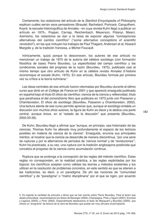 Revista CTS, nº 22, vol. 8, Enero de 2013 (pág. 179-189)
Sergio Lorenzo Sandoval Aragón
Ciertamente, los redactores del artículo de la Stanford Encyclopedia of Philosophy
explican cuáles serían esos pensadores (Braudel, Bachelard, Poincaré, Canguilhem,
Koyré, la escuela historiográfica de Annales - en cuya revista Kuhn llegó a publicar un
artículo en 1975-, Popper, Carnap, Reichenbach, Meyerson, Polanyi, Maier).
Asimismo, los redactores se dan a la tarea de exponer algunas “concepciones
alternativas del cambio científico” (“some alternative conceptions of scientific
revolution”), en las que incluyen los trabajos de Paul Thagard, Andersen et al, Howard
Margolis y, de la tradición francesa, a Michel Foucault.
Irónicamente, quizá porque lo desconocen, los autores de ese artículo no
mencionan un trabajo de 1975 de la autoría del célebre sociólogo (con formación
filosófica de base) Pierre Bourdieu, La especificidad del campo científico y las
condiciones sociales del progreso de la razón (Bourdieu, 1975), publicado casi al
mismo tiempo que otro artículo de Kuhn en la célebre revista Annales d´histoire
économique et sociale (Kuhn, 1975). En ese artículo, Bourdieu formula por primera
vez su crítica a la teoría kuhniana.5
Las ideas centrales de ese artículo fueron retomadas por Bourdieu durante el último
curso que dictó en el Collège de France en 2001 y que apareció enseguida publicado
en español bajo el título El oficio de científico: ciencia de la ciencia y reflexividad, título
que parafrasea el del conocidísimo libro que publicara en 1973 junto con Passeron y
Chamboredon, El oficio de sociólogo (Bourdieu, Passeron y Chamboredon, 2002).
Una lectura atenta de ese curso permite apreciar que, aunque el sociólogo entabla un
discusión con muchos otros autores, la figura de Kuhn es clave y le dedica una parte
central, aunque breve, en el “estado de la discusión” que presenta (Bourdieu,
2003:33-39).
De Kuhn, Bourdieu llegó a afirmar que “aunque, en principio, sea historiador de las
ciencias, Thomas Kuhn ha alterado muy profundamente el espacio de los teóricos
posibles en materia de ciencia de la ciencia”. Enseguida, enuncia sus principales
méritos: al mostrar que la ciencia se desarrolla de manera discontinua, “por una serie
de rupturas y por la alternancia de períodos de ‘ciencia normal’ y de ‘revoluciones’”,
Kuhn ha practicado, a su vez, una ruptura con la tradición anglosajona positivista que
concebía el progreso de la ciencia como acumulación continua.
Ruptura que se prolonga a la concepción de las reglas del método científico. Estas
reglas no corresponden, en la realidad práctica, a las reglas explicitadas por los
lógicos: los científicos aceptan como válidas las teorías y métodos existentes y los
utilizan en la resolución de problemas concretos, en este sentido es que se atienen a
las tradiciones, es decir, a un paradigma. De ahí las nociones de “comunidad
científica” y de “paradigma” o “matriz disciplinaria” por el que se rigen, por acuerdo
183
5. Es ingente la cantidad de artículos y libros que se han escrito sobre Pierre Bourdieu. Para el lector que
desee profundizar, recomendamos los textos de Baranger (2004); Champagne, Pinto y Sapiro (2007); Encrevé
y Lagrave (2003); y Pinto (2002). Especialmente destacamos el texto de Wacquant y Bourdieu (2005), que
ofrece un “programa” de lectura de la obra de Bourdieu que puede ser muy útil para el principiante.
 