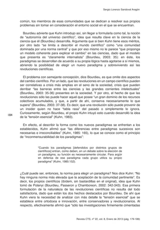 Revista CTS, nº 22, vol. 8, Enero de 2013 (pág. 179-189)
Sergio Lorenzo Sandoval Aragón
común, los miembros de esas comunidades que se dedican a resolver sus propios
problemas sin tomar en consideración el entorno social en el que se encuentran.
Bourdieu advierte que Kuhn introdujo así, sin llegar a formularla como tal, la noción
de “autonomía del universo científico”, idea que resulta clave en la ciencia de la
ciencia que él (Bourdieu) desarrolla. Argumenta que si bien Kuhn tiene esos méritos,
por otro lado “se limita a describir el mundo científico” como “una comunidad
dominada por una norma central” y que por eso mismo no le parece “que proponga
un modelo coherente para explicar el cambio” en las ciencias, dado que el modelo
que presenta es “claramente internalista” (Bourdieu, 2003: 35): en éste, los
paradigmas se desarrollan de acuerdo a su propia lógica hasta agotarse a sí mismos,
abriendo la posibilidad de elegir un nuevo paradigma y sobreviviendo así las
revoluciones científicas.
El problema con semejante concepción, dice Bourdieu, es que omite dos aspectos
del cambio científico. Por un lado, que las revoluciones en un campo científico pueden
ser correlativas a crisis más amplias en el seno de la sociedad, crisis que pueden
derribar “las barreras entre las ciencias y las grandes corrientes intelectuales”
(Bourdieu, 2003: 35-36) presentes en la sociedad. Y por otro, el hecho de que las
revoluciones sólo las puede hacer aquel que posee “un gran dominio de los recursos
colectivos acumulados, y que, a partir de ahí, conserva necesariamente lo que
supera” (Bourdieu, 2003: 37-38). Es decir, que una revolución sólo puede provenir de
un insider quien no hace “tabla rasa” del pasado o simplemente lo ignora.
Curiosamente, según Bourdieu, el propio Kuhn intuyó esto cuando desarrolló la idea
de la “tensión esencial” (Kuhn, 1983).
En efecto, al describir la forma como los nuevos paradigmas se enfrentan a los
establecidos, Kuhn afirmó que “las diferencias entre paradigmas sucesivos son
necesarias e irreconciliables” (Kuhn, 1985: 165), lo que se conoce como el principio
de “inconmensurabilidad de los paradigmas”:
“Cuando los paradigmas [defendidos por distintos grupos de
científicos] entran, como deben, en un debate sobre la elección de
un paradigma, su función es necesariamente circular. Para argüir
en defensa de ese paradigma cada grupo utiliza su propio
paradigma” (Kuhn, 1985:152).
¿Cuál puede ser, entonces, la norma para elegir un paradigma? Nos dice Kuhn: “No
hay ninguna norma más elevada que la aceptación de la comunidad pertinente”. Es
decir, los propios científicos (ibídem, sin bastardillas en el original), idea que Kuhn
tomó de Polanyi (Bourdieu, Passeron y Chamboreon, 2002: 342-343). Esa primera
formulación de la naturaleza de las revoluciones científicas no resulta del todo
satisfactoria, dado que están los dos hechos destacados por Bourdieu. De ahí que
Kuhn viera la necesidad de analizar con más detalle la “tensión esencial” que se
establece entre ortodoxia e innovación, entre conservadores y revolucionarios. Al
respecto, efectivamente afirmó que “sólo las investigaciones firmemente cimentadas
184
 
