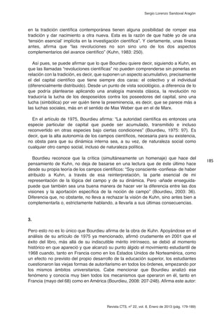 Revista CTS, nº 22, vol. 8, Enero de 2013 (pág. 179-189)
Sergio Lorenzo Sandoval Aragón
en la tradición científica contemporánea tienen alguna posibilidad de romper esa
tradición y dar nacimiento a otra nueva. Esta es la razón de que hable yo de una
‘tensión esencial’ implícita en la investigación científica”. Y ciertamente, unas líneas
antes, afirma que “las revoluciones no son sino uno de los dos aspectos
complementarios del avance científico” (Kuhn, 1983: 250).
Así pues, se puede afirmar que lo que Bourdieu quiere decir, siguiendo a Kuhn, es
que las llamadas “revoluciones científicas” no pueden comprenderse sin ponerlas en
relación con la tradición, es decir, que suponen un aspecto acumulativo, precisamente
el del capital científico que tiene siempre dos caras: el colectivo y el individual
(diferencialmente distribuido). Desde un punto de vista sociológico, a diferencia de lo
que podría plantearse aplicando una analogía marxista clásica, la revolución no
traduciría la lucha de los desposeídos contra los poseedores del capital, sino una
lucha (simbólica) por ver quién tiene la preeminencia, es decir, que se parece más a
las luchas sociales, más en el sentido de Max Weber que en el de Marx.
En el artículo de 1975, Bourdieu afirma: “La autoridad científica es entonces una
especie particular de capital que puede ser acumulado, transmitido e incluso
reconvertido en otras especies bajo ciertas condiciones” (Bourdieu, 1975: 97). Es
decir, que la alta autonomía de los campos científicos, necesaria para su existencia,
no obsta para que su dinámica interna sea, a su vez, de naturaleza social como
cualquier otro campo social, incluso de naturaleza política.
Bourdieu reconoce que la crítica (simultáneamente un homenaje) que hace del
pensamiento de Kuhn, no deja de basarse en una lectura que de éste último hace
desde su propia teoría de los campos científicos: “Soy consciente -confiesa- de haber
atribuido a Kuhn, a través de esa reinterpretación, la parte esencial de mi
representación de la lógica del campo y de su dinámica. Pero -añade enseguida-
puede que también sea una buena manera de hacer ver la diferencia entre las dos
visiones y la aportación específica de la noción de campo” (Bourdieu, 2003: 36).
Diferencia que, no obstante, no lleva a rechazar la visión de Kuhn, sino antes bien a
complementarla o, estrictamente hablando, a llevarla a sus últimas consecuencias.
3.
Pero esto no es lo único que Bourdieu afirma de la obra de Kuhn. Apoyándose en el
análisis de su artículo de 1975 ya mencionado, afirmó crudamente en 2001 que el
éxito del libro, más allá de su indiscutible mérito intrínseco, se debió al momento
histórico en que apareció y que alcanzó su punto álgido el movimiento estudiantil de
1968 cuando, tanto en Francia como en los Estados Unidos de Norteamérica, como
un efecto no previsto del propio desarrollo de la educación superior, los estudiantes
cuestionaron las viejas formas de autoritarismo en todos los órdenes, empezando por
los mismos ámbitos universitarios. Cabe mencionar que Bourdieu analizó ese
fenómeno y conocía muy bien todos los mecanismos que operaron en él, tanto en
Francia (mayo del 68) como en América (Bourdieu, 2008: 207-248). Afirma este autor:
185
 