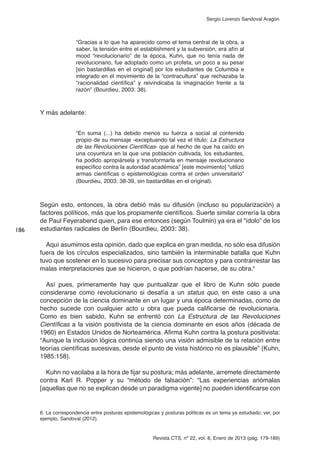 Revista CTS, nº 22, vol. 8, Enero de 2013 (pág. 179-189)
Sergio Lorenzo Sandoval Aragón
“Gracias a lo que ha aparecido como el tema central de la obra, a
saber, la tensión entre el establishment y la subversión, era afín al
mood “revolucionario” de la época, Kuhn, que no tenía nada de
revolucionario, fue adoptado como un profeta, un poco a su pesar
[sin bastardillas en el original] por los estudiantes de Columbia e
integrado en el movimiento de la “contracultura” que rechazaba la
“racionalidad científica” y reivindicaba la imaginación frente a la
razón” (Bourdieu, 2003: 38).
Y más adelante:
“En suma (...) ha debido menos su fuerza a social al contenido
propio de su mensaje -exceptuando tal vez el título: La Estructura
de las Revoluciones Científicas- que al hecho de que ha caído en
una coyuntura en la que una población cultivada, los estudiantes,
ha podido apropiársela y transformarla en mensaje revolucionario
específico contra la autoridad académica” [este movimiento] “utilizó
armas científicas o epistemológicas contra el orden universitario”
(Bourdieu, 2003: 38-39, sin bastardillas en el original).
Según esto, entonces, la obra debió más su difusión (incluso su popularización) a
factores políticos, más que los propiamente científicos. Suerte similar correría la obra
de Paul Feyerabend quien, para ese entonces (según Toulmin) ya era el “ídolo” de los
estudiantes radicales de Berlín (Bourdieu, 2003: 38).
Aquí asumimos esta opinión, dado que explica en gran medida, no sólo esa difusión
fuera de los círculos especializados, sino también la interminable batalla que Kuhn
tuvo que sostener en lo sucesivo para precisar sus conceptos y para contrarrestar las
malas interpretaciones que se hicieron, o que podrían hacerse, de su obra.6
Así pues, primeramente hay que puntualizar que el libro de Kuhn sólo puede
considerarse como revolucionario si desafía a un status quo, en este caso a una
concepción de la ciencia dominante en un lugar y una época determinadas, como de
hecho sucede con cualquier acto u obra que pueda calificarse de revolucionaria.
Como es bien sabido, Kuhn se enfrentó con La Estructura de las Revoluciones
Científicas a la visión positivista de la ciencia dominante en esos años (década de
1960) en Estados Unidos de Norteamérica. Afirma Kuhn contra la postura positivista:
“Aunque la inclusión lógica continúa siendo una visión admisible de la relación entre
teorías científicas sucesivas, desde el punto de vista histórico no es plausible” (Kuhn,
1985:158).
Kuhn no vacilaba a la hora de fijar su postura; más adelante, arremete directamente
contra Karl R. Popper y su “método de falsación”: “Las experiencias anómalas
[aquellas que no se explican desde un paradigma vigente] no pueden identificarse con
186
6. La correspondencia entre posturas epistemológicas y posturas políticas es un tema ya estudiado; ver, por
ejemplo, Sandoval (2012).
 