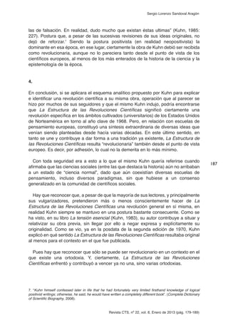 Revista CTS, nº 22, vol. 8, Enero de 2013 (pág. 179-189)
Sergio Lorenzo Sandoval Aragón
las de falsación. En realidad, dudo mucho que existan éstas ultimas” (Kuhn, 1985:
227). Postura que, a pesar de las sucesivas revisiones de sus ideas originales, no
dejó de reforzar.7
Siendo la postura positivista (en realidad neopositivista) la
dominante en esa época, en ese lugar, ciertamente la obra de Kuhn debió ser recibida
como revolucionaria, aunque no lo pareciera tanto desde el punto de vista de los
científicos europeos, al menos de los más enterados de la historia de la ciencia y la
epistemología de la época.
4.
En conclusión, si se aplicara el esquema analítico propuesto por Kuhn para explicar
e identificar una revolución científica a su misma obra, operación que al parecer se
hizo por muchos de sus seguidores y que el mismo Kuhn indujo, podría encontrarse
que La Estructura de las Revoluciones Científicas significó ciertamente una
revolución específica en los ámbitos cultivados (universitarios) de los Estados Unidos
de Norteamérica en torno al año clave de 1968. Pero, en relación con escuelas de
pensamiento europeas, constituyó una síntesis extraordinaria de diversas ideas que
venían siendo planteadas desde hacía varias décadas. En este último sentido, en
tanto se une y contribuye a dar forma a una tradición ya existente, La Estructura de
las Revoluciones Científicas resulta “revolucionaria” también desde el punto de vista
europeo. Es decir, por adhesión, lo cual no la demerita en lo más mínimo.
Con toda seguridad era a esto a lo que el mismo Kuhn quería referirse cuando
afirmaba que las ciencias sociales (entre las que destaca la historia) aún no arribaban
a un estado de “ciencia normal”, dado que aún coexistían diversas escuelas de
pensamiento, incluso diversos paradigmas, sin que hubiese a un consenso
generalizado en la comunidad de científicos sociales.
Hay que reconocer que, a pesar de que la mayoría de sus lectores, y principalmente
sus vulgarizadores, pretendieron más o menos conscientemente hacer de La
Estructura de las Revoluciones Científicas una revolución general en sí misma, en
realidad Kuhn siempre se mantuvo en una postura bastante consecuente. Como se
ha visto, en su libro La tensión esencial (Kuhn, 1983), su autor contribuye a situar y
relativizar su obra previa, sin llegar por ello a negar expresa y explícitamente su
originalidad. Como se vio, ya en la posdata de la segunda edición de 1970, Kuhn
explicó en qué sentido La Estructura de las Revoluciones Científicas resultaba original
al menos para el contexto en el que fue publicada.
Pues hay que reconocer que sólo se puede ser revolucionario en un contexto en el
que existe una ortodoxia. Y, ciertamente, La Estructura de las Revoluciones
Científicas enfrentó y contribuyó a vencer ya no una, sino varias ortodoxias.
187
7. “Kuhn himself confessed later in life that he had fortunately very limited firsthand knowledge of logical
positivist writings; otherwise, he said, he would have written a completely different book”. (Complete Dictionary
of Scientific Biography, 2008).
 