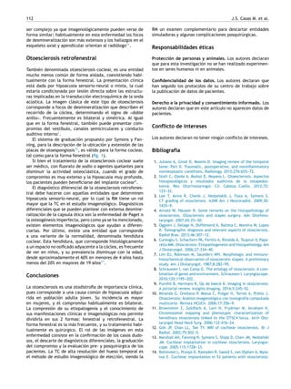 112 J.S. Casas M. et al.
ser complejo ya que imagenológicamente pueden verse de
forma similar; habitualmente en esta enfermedad los focos
de desmineralización son más extensos y los hallazgos en el
esqueleto axial y apendicular orientan al radiólogo11
.
Otoesclerosis retrofenestral
También denominada otoesclerosis coclear, es una entidad
mucho menos común de forma aislada, coexistiendo habi-
tualmente con la forma fenestral. La presentación clínica
está dada por hipoacusia sensorio-neural o mixta, la cual
estaría condicionada por lesión directa sobre las estructu-
ras implicadas en la transducción electroquímica de la onda
acústica. La imagen clásica de este tipo de otoesclerosis
corresponde a focos de desmineralización que describen el
recorrido de la cóclea, determinando el signo de «doble
anillo». Frecuentemente es bilateral y simétrica. Al igual
que en la forma fenestral, también puede presentar com-
promiso del vestíbulo, canales semicirculares y conducto
auditivo interno1
.
El sistema de graduación propuesto por Symons y Fan-
ning, para la descripción de la ubicación y extensión de las
placas de otoespongiosis13
, es válido para la forma coclear,
tal como para la forma fenestral (ﬁg. 1).
Si bien el tratamiento de la otoesclerosis coclear suele
ser médico, con ﬂuorato de sodio o agentes quelantes para
disminuir la actividad osteoclástica, cuando el grado de
compromiso es muy extenso y la hipoacusia muy profunda,
los pacientes pueden beneﬁciarse del implante coclear8
.
El diagnóstico diferencial de la otoesclerosis retrofenes-
tral debe hacerse con aquellas entidades que determinen
hipoacusia sensorio-neural, por lo cual la RM tiene un rol
mayor que la TC en el estudio imagenológico. Diagnósticos
diferenciales que se pueden plantear con extensa desmine-
ralización de la capsula ótica son la enfermedad de Paget o
la osteogénesis imperfecta, pero como ya se ha mencionado,
existen elementos imagenológicos que ayudan a diferen-
ciarlas. Por último, existe una entidad que corresponde
a una variante de la normalidad, denominada hendidura
coclear. Esta hendidura, que corresponde histológicamente
a un espacio no osiﬁcado adyacente a la cóclea, es frecuente
de ver en ni˜nos, y su prevalencia disminuye con la edad,
desde aproximadamente el 60% en menores de 4 a˜nos hasta
menos del 20% en mayores de 19 a˜nos17
.
Conclusiones
La otoesclerosis es una otodistroﬁa de importancia clínica,
pues corresponde a una causa común de hipoacusia adqui-
rida en población adulta joven. Su incidencia es mayor
en mujeres, y el compromiso habitualmente es bilateral.
La compresión de su etiopatogenia y el conocimiento de
sus manifestaciones clínicas e imagenológicas nos permite
dividirla en sus 2 formas: fenestral y retrofenestral. La
forma fenestral es la más frecuente, y su tratamiento habi-
tualmente es quirúrgico. El rol de las imágenes en esta
enfermedad consiste en la conﬁrmación de los casos dudo-
sos, el descarte de diagnósticos diferenciales, la graduación
del compromiso y la evaluación pre- y posquirúrgica de los
pacientes. La TC de alta resolución del hueso temporal es
el método de estudio imagenológico de elección, siendo la
RM un examen complementario para descartar entidades
simuladoras y algunas complicaciones posquirúrgicas.
Responsabilidades éticas
Protección de personas y animales. Los autores declaran
que para esta investigación no se han realizado experimen-
tos en seres humanos ni en animales.
Conﬁdencialidad de los datos. Los autores declaran que
han seguido los protocolos de su centro de trabajo sobre
la publicación de datos de pacientes.
Derecho a la privacidad y consentimiento informado. Los
autores declaran que en este artículo no aparecen datos de
pacientes.
Conﬂicto de intereses
Los autores declaran no tener ningún conﬂicto de intereses.
Bibliografía
1. Juliano A, Ginat D, Moonis D. Imaging review of the temporal
bone: Part II. Traumatic, postoperative, and noninﬂammatory
nonneoplastic conditions. Radiology. 2015;276:655---72.
2. Stott C, Ojeda A, Mu˜noz D, Moyano L. Otoesclerosis. Aspectos
histopatológicos y resultados auditivos de la estapedos-
tomi´a. Rev. Otorrinolaringol. Cir. Cabeza Cuello. 2012;72:
125---32.
3. Lee T, Aviva R, Chenb J, Nedzelskib J, Foxa A, Symons S.
CT grading of otosclerosis. AJNR Am J Neuroradiol. 2009;30:
1435---9.
4. Arnold W, Häusler R. Some remarks on the histopathology of
otosclerosis. Otosclerosis and stapes surgery. Adv Otorhino-
laryngol. 2007;65:25---30.
5. Oggioni J, Delage N, Doffémond A, Batista C, Moreira W, Lopes
R. Tomographic diagnosis and relevant aspects of otosclerosis.
Radiol Bras. 2013;46:307---12.
6. Cureoglu S, Schachern PA, Ferlito A, Rinaldo A, Tsuprun V, Papa-
rella MM. Otosclerosis: Etiopathogenesis and histopathology. Am
J Otolaryngol. 2006;27:334---40.
7. Lim DJ, Robinson M, Saunders WH. Morphologic and immuno-
histochemical observation of otosclerotic stapes: A preliminary
study. Am J Otolaryngol. 1987;8:282---95.
8. Schrauwen I, van Camp G. The etiology of otosclerosis: A com-
bination of genes and environment. Schrauwen I. Laryngoscope.
2010;120:1195---202.
9. Purohit B, Hermans R, Op de beeck K. Imaging in otosclerosis:
A pictorial review. Insights Imaging. 2014;5:245---52.
10. Miranda G, Orellana P, Matus C, Pulgar H, Torres A, Prieto J.
Otosclerosis: Análisis imagenológico con tomografía computada
multicorte. Revista HCUCh. 2006;17:356---9.
11. Brownstein Z, Goldfarb A, Levi H, Frydman M, Avraham K.
Chromosomal mapping and phenotypic characterization of
hereditary otosclerosis linked to the OTSC4 locus. Arch Oto-
laryngol Head Neck Surg. 2006;132:416---24.
12. Goh JP, Chan LL, Tan TY. MRI of cochlear otosclerosis. Br J
Radiol. 2002;75:502---5.
13. Marshall AH, Fanning N, Symons S, Shipp D, Chen JM, Nedzelski
JM. Cochlear implantation in cochlear otosclerosis. Laryngos-
cope. 2005;115:1728---33.
14. Rotteveel L, Proops D, Ramsden R, Saeed S, van Olphen A, Myla-
nus E. Cochlear implantation in 53 patients with otosclerosis:
 
