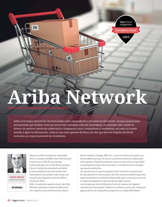 42 | bspreviews · MARZO 2015
SOLUCIONES
Más de un millón de empresas conectadas
entre sí, la mayor red B2B a nivel internacional,
presencia en el 50% de las empresas
estadounidenses y en el 35% de las europeas.
Esta es la tarjeta de presentación de Ariba,
la mayor plataforma de intercambio entre
compradores y proveedores del mundo, una
compañía que adquirió la alemana SAP en
octubre de 2012.
Ariba, a través de su apuesta cloud y de Ariba
Network, presenta un elemento diferencial
con respecto a otras soluciones de compras
(Bravo Solutions, Fullstep, SRM, etc,..), que son similares en cuanto a su
funcionalidad, pero que no ofrecen un entorno común de colaboración
entre partners. Podríamos definirla como una red social, en la que todos
los participantes están interconectados y se benefician de las sinergias
que puedan producirse.
¿En qué punto se encuentra España en este contexto? La penetración
de esta solución en nuestro país es del 15%, aunque la evolución que está
experimentando en los últimos tiempos indica que crecerá por encima de
la media hasta igualarse a las tasas de mercados vecinos.
Las ventajas que ofrece Ariba para el área de compras de cualquier
compañía son interesantes y deben ser tenidas en cuenta. Por mencionar
algunas de las más importantes, proporciona un rápido ROI debido
Red social para departamentos de compras
MANUEL SIRGADO
Gerente de Stratesys
Ariba Network
Ariba es la mayor plataforma de intercambio entre compradores y proveedores del mundo. Aunque proporciona
herramientas que facilitan tanto las tareas más rutinarias como las estratégicas, su principal valor reside en
ofrecer un entorno común de colaboración e integración entre compradores y vendedores, así como un acceso
sencillo y ágil a la información. Ariba es una clara apuesta de futuro de SAP, que tiene en España uno de los
mercados con mayor potencial de crecimiento.
 