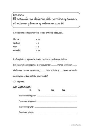 RECUERDA
El artículo va delante del nombre y tienen
el mismo género y número que él.
1. Relaciona cada sustantivo con su artículo adecuado.
flores ● los
noches ● el
mar ● la
estrella ● las
3
2. Completa el siguiente texto con los artículos que faltan.
Emilia estaba empezando a preocuparse: ........... monos chillaban, ........
elefantes corrían asustados, ........... lobo aullaba y ........leona se había
desmayado. ¿Qué estaba ocurriendo?
3. Completa.
LOS ARTÍCULOS:
El la los las
Masculino singular: ................................................................................
Femenino singular: .................................................................................
Masculino plural: ....................................................................................
Femenino plural: .....................................................................................
Verónica Paredes
 