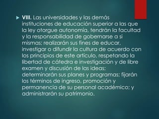  VIII. Las universidades y las demás
instituciones de educación superior a las que
la ley otorgue autonomía, tendrán la facultad
y la responsabilidad de gobernarse a si
mismas; realizarán sus fines de educar,
investigar o difundir la cultura de acuerdo con
los principios de este artículo, respetando la
libertad de cátedra e investigación y de libre
examen y discusión de las ideas;
determinarán sus planes y programas; fijarán
los términos de ingreso, promoción y
permanencia de su personal académico; y
administrarán su patrimonio.
 
