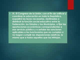  IX. El Congreso de la Unión, con el fin de unificar y
coordinar la educación en toda la República,
expedirá las leyes necesarias, destinadas a
distribuir la función social educativa entre la
Federación, los Estados y los Municipios, a fijar las
aportaciones económicas correspondientes a
ese servicio público y a señalar las sanciones
aplicables a los funcionarios que no cumplan o
no hagan cumplir las disposiciones relativas, lo
mismo que a todos aquellos que las infrinjan.
 