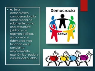  a. Será
democrático,
considerando a la
democracia no
solamente como
una estructura
jurídica y un
régimen político,
sino como un
sistema de vida
fundado en el
constante
mejoramiento
económico, social y
cultural del pueblo;
 
