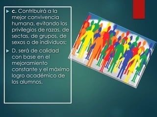  c. Contribuirá a la
mejor convivencia
humana, evitando los
privilegios de razas, de
sectas, de grupos, de
sexos o de individuos;
 D. será de calidad
con base en el
mejoramiento
constante y el máximo
logro académico de
los alumnos.
 