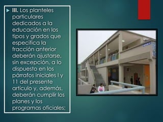  III. Los planteles
particulares
dedicados a la
educación en los
tipos y grados que
especifica la
fracción anterior
deberán ajustarse,
sin excepción, a lo
dispuesto en los
párrafos iniciales I y
11 del presente
artículo y, además,
deberán cumplir los
planes y los
programas oficiales;
 