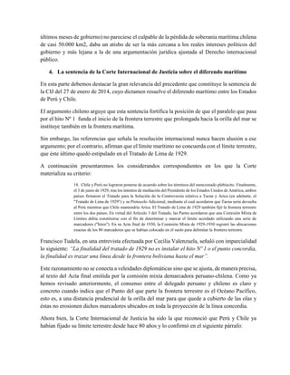 últimos meses de gobierno) no pareciese el culpable de la pérdida de soberanía marítima chilena
de casi 50.000 km2, daba un atisbo de ser la más cercana a los reales intereses políticos del
gobierno y más lejana a la de una argumentación jurídica ajustada al Derecho internacional
público.
4. La sentencia de la Corte Internacional de Justicia sobre el diferendo marítimo
En esta parte debemos destacar la gran relevancia del precedente que constituye la sentencia de
la CIJ del 27 de enero de 2014, cuyo dictamen resuelve el diferendo marítimo entre los Estados
de Perú y Chile.
El argumento chileno arguye que esta sentencia fortifica la posición de que el paralelo que pasa
por el hito Nº 1 funda el inicio de la frontera terrestre que prolongada hacia la orilla del mar se
instituye también en la frontera marítima.
Sin embargo, las referencias que señala la resolución internacional nunca hacen alusión a ese
argumento; por el contrario, afirman que el límite marítimo no concuerda con el límite terrestre,
que éste último quedó estipulado en el Tratado de Lima de 1929.
A continuación presentaremos los considerandos correspondientes en los que la Corte
materializa su criterio:
18. Chile y Perú no lograron ponerse de acuerdo sobre los términos del mencionado plebiscito. Finalmente,
el 3 de junio de 1929, tras los intentos de mediación del Presidente de los Estados Unidos de América, ambos
países firmaron el Tratado para la Solución de la Controversia relativa a Tacna y Arica (en adelante, el
"Tratado de Lima de 1929") y su Protocolo Adicional, mediante el cual acordaron que Tacna sería devuelta
al Perú mientras que Chile mantendría Arica. El Tratado de Lima de 1929 también fijó la frontera terrestre
entre los dos países. En virtud del Artículo 3 del Tratado, las Partes acordaron que una Comisión Mixta de
Límites debía constituirse con el fin de determinar y marcar el límite acordado utilizando una serie de
marcadores ("hitos"). En su Acta final de 1930, la Comisión Mixta de 1929-1930 registró las ubicaciones
exactas de los 80 marcadores que se habían colocado en el suelo para delimitar la frontera terrestre.
Francisco Tudela, en una entrevista efectuada por Cecilia Valenzuela, señaló con imparcialidad
lo siguiente: “La finalidad del tratado de 1929 no es instalar el hito Nº 1 o el punto concordia,
la finalidad es trazar una línea desde la frontera boliviana hasta el mar”.
Este razonamiento no se conecta a veleidades diplomáticas sino que se ajusta, de manera precisa,
al texto del Acta final emitida por la comisión mixta demarcadora peruano-chilena. Como ya
hemos revisado anteriormente, el consenso entre el delegado peruano y chileno es claro y
concreto cuando indica que el Punto del que parte la frontera terrestre es el Océano Pacífico,
esto es, a una distancia prudencial de la orilla del mar para que quede a cubierto de las olas y
éstas no erosionen dichos marcadores ubicados en toda la proyección de la línea concordia.
Ahora bien, la Corte Internacional de Justicia ha sido la que reconoció que Perú y Chile ya
habían fijado su límite terrestre desde hace 80 años y lo confirmó en el siguiente párrafo:
 