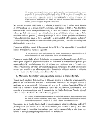 153. Las partes reconocen que la frontera terrestre que los separa fue establecida y delimitada hace más de
ochenta años, de acuerdo con el artículo 2 del tratado de Lima de 1929 (ver párrafo 18), que establece que
“la frontera entre los territorios del Perú y de Chile, partirá de un punto de la costa que se denominará
“Concordia”, distante diez kilómetros al norte del puente del Río Lluta”. El artículo 3 del tratado de Lima
de 1929 estipula que la demarcación de la frontera sería confiada a una comisión mixta conformada por dos
miembros, cada una de las partes designando a uno de ellos.
Así las cosas, podemos aseverar que es la misma CIJ la que da razón al Perú de que el Tratado
de 1929 es el que fija la frontera terrestre. Entonces, si el Tratado de 1929, el Acta final de la
comisión mixta demarcadora peruano-chilena y la Corte Internacional de Justicia de la Haya
indican que la frontera terrestre ya está delimitada y que el triángulo interno es parte de la
soberanía territorial peruana ¿Cómo es posible que el Estado chileno pretenda desconocer el
Tratado, la comisión a la cual le otorgó legalidad y a la sentencia de la CIJ con un acto unilateral?
Definitivamente la posición chilena no encuentra aquí argumentos y carece de sentido objetivo
desde cualquier perspectiva.
Finalmente, el último párrafo de la sentencia de la CIJ del 27 de enero del 2014 sometido al
análisis de éste artículo expresa lo siguiente:
176. La Corte concluye que el punto de partida de la frontera marítima entre las partes está ubicado en la
intersección del paralelo de latitud que pasa por el hito No.1 con la línea de bajamar.
Para que no queden dudas sobre la delimitación marítima entre los Estados litigantes, la CIJ nos
indica que el origen o la proyección inicial de esa frontera es la intersección del paralelo que
pasa por el hito Nº 1 con la línea que llega a la orilla del mar, en ninguna parte la Corte dice que
el hito Nº 1 constituye la frontera terrestre ni tampoco que el argumento del Estado chileno tiene
razones para considerar que el área geográfica, denominada triángulo terrestre o triángulo
interno, se encuentra dentro del ejercicio de su soberanía.
5. Mecanismo de solución y una propuesta de enmienda al Tratado de 1929.
Ya que fue el presidente de la república de Chile, en ejercicio de su función, el que declaró la
posición del Estado chileno acerca de la pertenencia a su territorio del triángulo terrestre y
realizados los actos unilaterales del mismo país a través del Instituto Geográfico Militar al
modificar su frontera de manera contraria al Tratado de Lima, entonces, corresponde a Chile
presentar el recurso pertinente ante el presidente de los Estados Unidos de América tal cual
señala el artículo duodécimo del Tratado de 1929, que dice:
Para el caso en que los gobiernos del Perú y Chile, no estuvieren de acuerdo en la interpretación que den a
cada una de las diferentes disposiciones de este Tratado y en que, a pesar de su buena voluntad, no pudieren
ponerse de acuerdo, decidirá el Presidente de los Estados Unidos de América la controversia.
Supongamos que el Estado chileno decide presentar su recurso ante el presidente de los EE.UU
¿Corresponderá esta acción a la de un país civilizado? ¿Los Estados de Perú y Chile serán
reconocidos por la comunidad internacional como naciones desarrolladas si aún tienen que
recurrir al arbitraje del hegemón para solucionar sus diferencias?
 