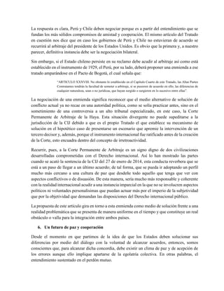La respuesta es clara, Perú y Chile deben negociar porque es a partir del entendimiento que se
fundan los más sólidos compromisos de amistad y cooperación. El mismo artículo del Tratado
en cuestión nos dice que en caso los gobiernos de Perú y Chile no estuvieran de acuerdo se
recurrirá al arbitraje del presidente de los Estados Unidos. Es obvio que la primera y, a nuestro
parecer, definitiva instancia debe ser la negociación bilateral.
Sin embargo, si el Estado chileno persiste en su reclamo debe acudir al arbitraje así como está
establecido en el instrumento de 1929, el Perú, por su lado, deberá proponer una enmienda a ese
tratado amparándose en el Pacto de Bogotá, el cual señala que:
“ARTICULO XXXVIII. No obstante lo establecido en el Capítulo Cuarto de este Tratado, las Altas Partes
Contratantes tendrán la facultad de someter a arbitraje, si se pusieren de acuerdo en ello, las diferencias de
cualquier naturaleza, sean o no jurídicas, que hayan surgido o surgieren en lo sucesivo entre ellas”.
La negociación de una enmienda significa reconocer que el medio alternativo de solución de
conflicto actual ya no recae en una autoridad política, como se solía practicar antes, sino en el
sometimiento de una controversia a un alto tribunal especializado, en este caso, la Corte
Permanente de Arbitraje de la Haya. Esta situación divergente no puede supeditarse a la
jurisdicción de la CIJ debido a que es el propio Tratado el que establece su mecanismo de
solución en el hipotético caso de presentarse un escenario que apremie la intervención de un
tercero decisor y, además, porque el instrumento internacional fue ratificado antes de la creación
de la Corte, esto encuadra dentro del concepto de irretroactividad.
Recurrir, pues, a la Corte Permanente de Arbitraje es un signo digno de dos civilizaciones
desarrolladas comprometidas con el Derecho internacional. Así lo han mostrado las partes
cuando se acató la sentencia de la CIJ del 27 de enero de 2014, esta conducta reverbera que se
está a un paso de llegar a un último acuerdo; de tal forma, que se pueda ir adoptando un perfil
mucho más cercano a una cultura de paz que desdeñe todo aquello que tenga que ver con
aspectos conflictivos o de disuasión. De esta manera, sería mucho más responsable y coherente
con la realidad internacional acudir a una instancia imparcial en la que no se involucren aspectos
políticos ni voluntades personalísimas que puedan actuar más por el imperio de la subjetividad
que por la objetividad que demandan las disposiciones del Derecho internacional público.
La propuesta de este artículo gira en torno a esta enmienda como medio de solución frente a una
realidad problemática que se presenta de manera uniforme en el tiempo y que constituye un real
obstáculo o valla para la integración entre ambos países.
6. Un futuro de paz y cooperación
Desde el momento en que partimos de la idea de que los Estados deben solucionar sus
diferencias por medio del diálogo con la voluntad de alcanzar acuerdos, entonces, somos
conscientes que, para alcanzar dicha concordia, debe existir un clima de paz y de acepción de
los errores aunque ello implique apartarse de la egolatría colectiva. En otras palabras, el
entendimiento sustentado en el perdón mutuo.
 