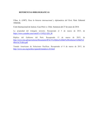 REFERENCIAS BIBLIOGRAFICAS
Ulloa, A. (1987). Para la historia internacional y diplomática del Perú. Perú: Editorial
Atlántida.
Corte Internacional de Justicia. Caso Perú vs. Chile. Sentencia del 27 de enero de 2014.
La propiedad del triángulo terrestre. Recuperado el 5 de marzo de 2015, de
https://www.youtube.com/watch?v=U4YjL-EjN_M
Réplica del Gobierno del Perú. Recuperado 13 de marzo de 2015, de
http://www.rree.gob.pe/noticias/Documents/R%C3%A9plica%20del%20Gobierno%20del%2
0Per%C3%BA.pdf
Tratado Americano de Soluciones Pacíficas. Recuperado el 8 de marzo de 2015, de
http://www.oas.org/juridico/spanish/tratados/a-42.html
 