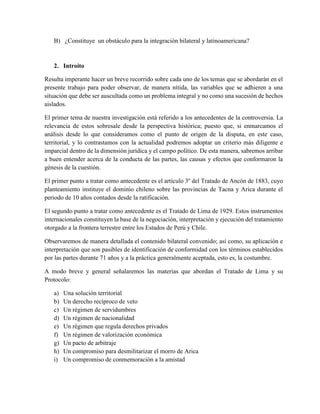 B) ¿Constituye un obstáculo para la integración bilateral y latinoamericana?
2. Introito
Resulta imperante hacer un breve recorrido sobre cada uno de los temas que se abordarán en el
presente trabajo para poder observar, de manera nítida, las variables que se adhieren a una
situación que debe ser auscultada como un problema integral y no como una sucesión de hechos
aislados.
El primer tema de nuestra investigación está referido a los antecedentes de la controversia. La
relevancia de estos sobresale desde la perspectiva histórica; puesto que, si enmarcamos el
análisis desde lo que consideramos como el punto de origen de la disputa, en este caso,
territorial, y lo contrastamos con la actualidad podremos adoptar un criterio más diligente e
imparcial dentro de la dimensión jurídica y el campo político. De esta manera, sabremos arribar
a buen entender acerca de la conducta de las partes, las causas y efectos que conformaron la
génesis de la cuestión.
El primer punto a tratar como antecedente es el artículo 3º del Tratado de Ancón de 1883, cuyo
planteamiento instituye el dominio chileno sobre las provincias de Tacna y Arica durante el
periodo de 10 años contados desde la ratificación.
El segundo punto a tratar como antecedente es el Tratado de Lima de 1929. Estos instrumentos
internacionales constituyen la base de la negociación, interpretación y ejecución del tratamiento
otorgado a la frontera terrestre entre los Estados de Perú y Chile.
Observaremos de manera detallada el contenido bilateral convenido; así como, su aplicación e
interpretación que son pasibles de identificación de conformidad con los términos establecidos
por las partes durante 71 años y a la práctica generalmente aceptada, esto es, la costumbre.
A modo breve y general señalaremos las materias que abordan el Tratado de Lima y su
Protocolo:
a) Una solución territorial
b) Un derecho recíproco de veto
c) Un régimen de servidumbres
d) Un régimen de nacionalidad
e) Un régimen que regula derechos privados
f) Un régimen de valorización económica
g) Un pacto de arbitraje
h) Un compromiso para desmilitarizar el morro de Arica
i) Un compromiso de conmemoración a la amistad
 