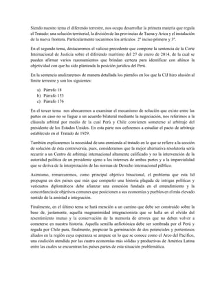 Siendo nuestro tema el diferendo terrestre, nos ocupa desarrollar la primera materia que regula
el Tratado: una solución territorial, la división de las provincias de Tacna y Arica y el instalación
de la nueva frontera. Particularmente tocaremos los artículos 2º inciso primero y 3º.
En el segundo tema, destacaremos el valioso precedente que compone la sentencia de la Corte
Internacional de Justicia sobre el diferendo marítimo del 27 de enero de 2014, de la cual se
pueden afirmar varios razonamientos que brindan certeza para identificar con ahínco la
objetividad con que ha sido planteada la posición jurídica del Perú.
En la sentencia analizaremos de manera detallada los párrafos en los que la CIJ hizo alusión al
límite terrestre y son los siguientes:
a) Párrafo 18
b) Párrafo 153
c) Párrafo 176
En el tercer tema nos abocaremos a examinar el mecanismo de solución que existe entre las
partes en caso no se llegue a un acuerdo bilateral mediante la negociación, nos referimos a la
cláusula arbitral por medio de la cual Perú y Chile convienen someterse al arbitraje del
presidente de los Estados Unidos. En esta parte nos ceñiremos a estudiar el pacto de arbitraje
establecido en el Tratado de 1929.
También explicaremos la necesidad de una enmienda al tratado en lo que se refiere a la sección
de solución de ésta controversia, pues, consideramos que la mejor alternativa resolutoria sería
recurrir a un Centro de arbitraje internacional altamente calificado y no la intervención de la
autoridad política de un presidente ajeno a los intereses de ambas partes y a la imparcialidad
que se deriva de la interpretación de las normas de Derecho internacional público.
Asimismo, remarcaremos, como principal objetivo binacional, el problema que esta lid
propugna en dos países que más que compartir una historia plagada de intrigas políticas y
vericuetos diplomáticos debe afianzar una conexión fundada en el entendimiento y la
concordancia de objetivos comunes que posicionen a sus economías y pueblos en el más elevado
sentido de la amistad e integración.
Finalmente, en el último tema se hará mención a un camino que debe ser construido sobre la
base de, justamente, aquella magnanimidad integracionista que se halla en el olvido del
resentimiento mutuo y la conservación de la memoria de errores que no deben volver a
cometerse en nuestra historia. Aquella semilla anfictiónica debe ser sembrada por el Perú y
regada por Chile para, finalmente, propiciar la germinación de dos potenciales y portentosos
aliados en la región cuya esperanza se ampare en lo que se conoce como el Arco del Pacífico,
una coalición atendida por las cuatro economías más sólidas y productivas de América Latina
entre las cuales se encuentran los países partes de esta situación problemática.
 
