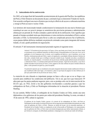 3. Antecedentes de la controversia
En 1883, en la etapa final del lamentable acontecimiento de la guerra del Pacífico, las repúblicas
del Perú y Chile firmaron un documento de paz y amistad al que se denominó Tratado de Ancón.
Este acuerdo configuró una nueva frontera que excluyó a Bolivia de acceso a soberanía marítima
y otorgó al Perú un nuevo vecino: Chile.
Los términos del mencionado tratado condicionaron la instauración de una nueva frontera que
constituyó un caso sui generis porque se sometieron dos provincias peruanas a administración
chilena por un periodo de 10 años contados a partir del día de la ratificación. Esto significa que
pasado el tiempo acordado tenía que determinarse si estos territorios retornaban al Perú o serían
anexados a Chile. La herramienta para llevar a cabo ese complicado proceso fue el plebiscito,
cuyas pautas debían definirse mediante un protocolo estimado como parte integrante del mismo
tratado, el cual, quedó pendiente de negociación.
El artículo 3º del instrumento internacional precitado registra el siguiente texto:
Artículo 3º.-El territorio de las provincias de Tacna y Arica, que limita, por el norte, con el río Sama, desde
su nacimiento en las cordilleras limítrofes con Bolivia hasta su desembocadura en el mar; por el sur, con la
quebrada y río de Camarones; por el oriente, con la república de Bolivia; y, por el poniente, con el mar
Pacífico, continuará poseído por Chile y sujeto a la legislación y autoridades chilenas durante el término de
diez años, contados desde que se ratifique el presente tratado de paz. Expirado este plazo, un plebiscito
decidirá, en votación popular, si el territorio de las provincias referidas queda definitivamente del dominio
y soberanía de Chile, o si continúa siendo parte del territorio peruano. Aquel de los dos países, a cuyo favor
queden anexadas las provincias de Tacna y Arica, pagará al otro diez millones de pesos moneda chilena de
plata, o soles peruanos de igual ley y peso de aquella.
Un protocolo especial, que se considerará como parte integrante del presente tratado establecerá la forma en
que el plebiscito debe tener lugar, y los términos y plazo en que hayan de pagarse los diez millones por el
país que quede dueño de las provincias de Tacna y Arica.
La mención de esta cláusula es importante porque en base a ella es que se no se llega a un
acuerdo para establecer las condiciones del plebiscito. Tal es así, que tuvo que transcurrir 39
años para que las partes pudieran negociar; pero, esto se produjo solo con la intervención de los
EE.UU que, en 1922, invitó a los dos gobiernos involucrados a conciliar gracias a que los
embajadores de Perú y Chile en Washington informaban de la situación al presidente Warren
Harding.
En ese sentido, Miller Collier, el embajador de los Estados Unidos en Chile, remite una nota
diplomática a los gobiernos de las partes por orden del presidente Harding. La nota, enviada el
18 de enero de 1992, señala lo siguiente:
El gobierno de los Estados Unidos, gracias a la cortesía de los embajadores de Chile y del Perú en
Washington ha sido tenido al corriente del proceso de las negociaciones desarrolladas directamente por cable
entre los gobiernos de Chile y el Perú…Deseoso, en interés de la paz y de la concordia americana…el
Presidente de los Estados Unidos se complacería en dar la bienvenida en Washington a los representantes
que los gobiernos de Chile y el Perú crean conveniente designar para que dichos representantes allanen, si
por fortuna lo consiguen, las dificultades pendientes o dispongan de su solución por medio del arbitraje.
 
