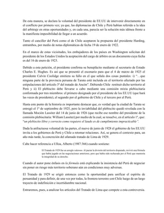 De esta manera, se declara la voluntad del presidente de EE.UU de intervenir directamente en
el conflicto por primera vez; ya que, las diplomacias de Chile y Perú habían referido a la idea
del arbitraje en otras oportunidades y, en cada una, parecía ser la solución más idónea frente a
la manifiesta imposibilidad de llegar a un acuerdo.
Tanto el canciller del Perú como el de Chile aceptaron la propuesta del presidente Harding,
entrambos, por medio de notas diplomáticas de fecha 19 de enero de 1922.
En el marco de estas vicisitudes, los embajadores de los países en Washington solicitan del
presidente de los Estados Unidos la aceptación del cargo de árbitro en un documento cuya fecha
es del 16 de enero de 1923.
Debido a esta petición, el presidente confirma su beneplácito mediante el secretario de Estado
Charles E. Hughes. Es así que se presentó el escenario para que el 4 de marzo de 1925 el
presidente Calvin Coolidge emitiera su fallo en el que señala dos cosas puntales: i) “…que
ninguna parte de la provincia peruana de Tarata está incluida en el territorio afectado por las
estipulaciones del artículo 3º del tratado de Ancón”. Debiendo Chile restituir dicho territorio al
Perú y ii) El plebiscito debe llevarse a cabo mediante una comisión mixta plebiscitaria
conformada por tres miembros: el primero designado por el presidente de los EE.UU (que hará
las veces de presidente), el segundo por el gobierno de Chile y el tercero por el Perú.
Hasta este punto de la historia es importante destacar que, es verdad que la ciudad de Tarata se
entregó el 1º de septiembre de 1925, pero la inviabilidad del plebiscito quedó revelada con la
llamada Moción Lassiter del 14 de junio de 1926 (que recibe ese nombre del presidente de la
comisión plebiscitaria: William Lassiter) por medio de la cual, se resuelve, en el artículo 1º, que:
“un plebiscito libre y correcto como requiere el laudo es de cumplimiento impracticable”.
Dada la anfractuosa voluntad de las partes, el nueve de junio de 1928 el gobierno de los EE.UU
invita a los gobiernos de Perú y Chile a retomar relaciones. Así, se genera el contexto para, un
año más tarde, la concreción del afamado tratado de Lima de 1929.
Cabe hacer referencia a Ulloa, Alberto (1987:366) cuando sostiene:
El Tratado de 1929 fue un arreglo valeroso. Al pactar la división del territorio disputado, revivió una fórmula
que había jugado en las negociaciones anteriores, pero que había sido rechazada por el Perú que mantenía
la integridad de su derecho.
Cuando el autor pone énfasis en la fórmula está explicando la insistencia del Perú de negociar
sin poner en riesgo más territorio soberano aún en condiciones muy adversas.
El Tratado de 1929 se erigió entonces como la oportunidad para unificar el espíritu de
peruanidad y para definir, de una vez por todas, la frontera terrestre con Chile luego de un largo
trayecto de indefinición e incertidumbre nacional.
Entraremos, pues, a analizar los artículos del Tratado de Lima que compete a esta controversia.
 