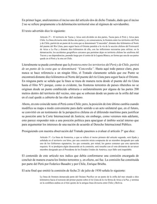 En primer lugar, analizaremos el inciso uno del artículo dos de dicho Tratado, dado que el inciso
2 no se refiere propiamente a la delimitación territorial sino al régimen de servidumbre.
El texto advertido dice lo siguiente:
Artículo 2º.- El territorio de Tacna y Arica será dividido en dos partes, Tacna para el Perú y Arica para
Chile. La línea divisoria entre dichas dos partes y, en consecuencia, la frontera entre los territorios del Perú
y de Chile, partirá de un punto de la costa que se denominará “Concordia”, distante diez kilómetros al Norte
del puente del Río Lluta, para seguir hacia el Oriente paralela a la vía de la sección chilena del Ferrocarril
de Arica a La Paz y distante diez kilómetros de ella, con las inflexiones necesarias para utilizar, en la
demarcación, los accidentes geográficos cercanos que permitan dejar en territorio chileno las azufreras del
Tacora y sus dependencias, pasando luego por el centro de la Laguna Blanca, en forma que una de sus partes
quede en el Perú y la otra en Chile.
Literalmente se puede corroborar que la frontera entre los territorios del Perú y de Chile, partirá
de un punto de la costa que se denominará “Concordia”. Hasta aquí todo parece claro, pues
nunca se hace referencia a un ningún Hito, el Tratado claramente señala que ese Punto se
encontrará distante diez kilómetros al Norte del puente del río Lluta para seguir hacia el Oriente.
En ninguna parte se señala que la línea se traza de manera recta desde el puente del río Lluta
hasta el Hito Nº1 porque, como es evidente, las fronteras terrestres de países ribereños no se
originan desde un punto establecido arbitraria o unilateralmente por alguna de las partes 200
metros dentro del territorio del vecino, sino que se esbozan desde un punto en la orilla del mar
en el cual quede a cubierto de las olas del océano.
Ahora, en esto coincide tanto el Perú como Chile; pero, la posición de éste último cambia cuando
modifica su mapa a modo conveniente para darle sentido a un acto unilateral que, en el futuro,
se convirtió en un testimonio de la perspectiva chilena en el diferendo marítimo para justificar
su posición ante la Corte Internacional de Justicia; sin embargo, como veremos más adelante,
esto parece responder más a una posición política para apaciguar el ámbito social interno que
para argumentar los intereses de una nación de acuerdo al Derecho Internacional Público.
Prosiguiendo con nuestra observación del Tratado pasemos a evaluar el artículo 3º que dice:
Artículo 3º.- La línea de fronteriza, a que se refiere el inciso primero del artículo segundo, será fijada y
señalada en el territorio con hitos, por una comisión mixta compuesta de un miembro designado por cada
uno de los Gobiernos signatarios, los que costearán, por mitad, los gastos comunes que esta operación
requiera. Si se produjera algún desacuerdo en la comisión, será resuelto con el voto dirimente de un tercer
miembro designado por el Presidente de los Estados Unidos de América, cuyo fallo será inapelable.
El contenido de este artículo nos indica que debía conformarse una comisión encargada de
concluir de manera exacta los límites terrestres y, en efecto, así fue. La comisión fue constituida
por parte del Perú por Federico Basadre y por Chile, Enrique Brieba.
El acta final que emitió la comisión de fecha 21 de julio de 1930 señala lo siguiente:
La línea de frontera demarcada parte del Océano Pacífico en un punto de la orilla del mar situado a diez
kilómetros hacia el noroeste del primer puente sobre el río Lluta de la vía férrea de Arica a la Paz, y termina
en la cordillera andina en el hito quinto de la antigua línea divisoria entre Chile y Bolivia.
 