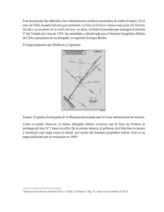 Este documento fue adherido a los ordenamientos jurídicos nacionales de ambos Estados. En el
caso de Chile, la parte del acta que menciona: la línea de frontera demarcada parte del Océano
Pacífico en un punto de la orilla del mar, es decir, el Punto Concordia que consigna el artículo
2º del Tratado de Lima de 1929, fue asimilado y oficializado por el Instituto Geográfico Militar
de Chile a propuesta de su delegado, el ingeniero Enrique Brieba.
El mapa propuesto por Brieba es el siguiente:
1
Fuente: El grafico forma parte de la Memoria presentada ante la Corte Internacional de Justicia.
Como se puede observar, el mismo delegado chileno reconoce que la línea de frontera se
prolonga del hito Nº 1 hasta la orilla. De la misma manera, el gobierno de Chile hizo lo propio
y reconoció este mapa como el oficial por medio del Instituto geográfico militar. Este es un
mapa publicado por la institución en 1989:
1
Réplica del Gobierno del Perú (Perú v. Chile). Volumen I. Pag. 41. Nueve de diciembre de 2010.
 