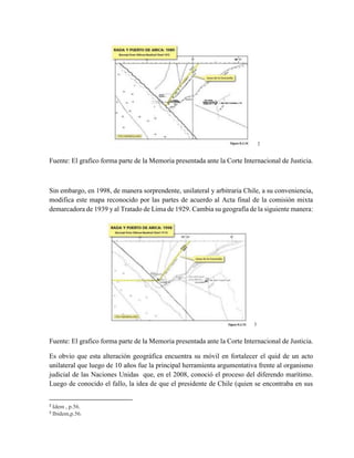 2
Fuente: El grafico forma parte de la Memoria presentada ante la Corte Internacional de Justicia.
Sin embargo, en 1998, de manera sorprendente, unilateral y arbitraria Chile, a su conveniencia,
modifica este mapa reconocido por las partes de acuerdo al Acta final de la comisión mixta
demarcadora de 1939 y al Tratado de Lima de 1929. Cambia su geografía de la siguiente manera:
3
Fuente: El grafico forma parte de la Memoria presentada ante la Corte Internacional de Justicia.
Es obvio que esta alteración geográfica encuentra su móvil en fortalecer el quid de un acto
unilateral que luego de 10 años fue la principal herramienta argumentativa frente al organismo
judicial de las Naciones Unidas que, en el 2008, conoció el proceso del diferendo marítimo.
Luego de conocido el fallo, la idea de que el presidente de Chile (quien se encontraba en sus
2
Idem , p.56.
3
Ibidem,p.56.
 