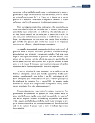 ISSN: 2256-3717
Revista SCHEMA – Nº2 Julio - Diciembre del 2012 – [165]
SCHEMA
de costura, en la actualidad se pueden usar en cualquier espacio, ahora es
posible hasta cargar una máquina de coser en la maleta, bolso o cartera,
de un tamaño aproximado de 15 x 10 cm, por si alguna vez se va una
puntada de la prenda de vestir diaria, la máquina de coser está al alcance
de la mano y del bolsillo ya que este tipo de máquina es económica.
Ahora las máquinas se clasifican en dos grupos: las industriales, que
como su nombre lo indica son las usadas para la industria, tienen mayor
capacidad y mejor rendimiento, son en hierro y están adaptadas para co-
ser todo tipo de material, son las usadas para la producción en serie. Por
otra parte, están las familiares que así como su nombre lo dice son las de
hogar, las máquinas que no están aptas para trabajar horas seguidas o
para soportar telas pesadas, pero son las más usadas en los hogares ya
que son menos robustas y más prácticas para transportar.
Los modelos abarcan desde una máquina de zigzag básico con 1 o 2
puntadas, hasta la máquina electrónica que utiliza avanzada tecnología
computarizada para controlar y seleccionar puntadas. Cada una puede
llegar a tener aproximadamente 30 puntadas, cada una diferente, ofre-
ciendo así una inmensa variedad además de accesorios que facilitan di-
versas operaciones que anteriormente solo se podían efectuar a mano,
como lo es la pegada de botones o incorporan funciones que solo podían
efectuadas por un tipo de maquina única para estas máquinas.
Las nuevas máquinas de coser intentan ser tan accesibles como los
teléfonos inteligentes. Vienen con puntadas decorativas, hilados auto-
máticos y pantallas táctiles para facilitar el uso. Hay aplicaciones de telé-
fonos inteligentes para combinar hilos con telas y software que digitaliza
los diseños de los bordados. Con el puerto USB, los usuarios pueden
transferir una imagen de la computadora a la máquina de coser (La inno-
vación tecnológica llega a las máquinas de coser).
Algunas máquinas más caras, incluso lo ayudan a coser mejor. "Las
posibilidades de automatizar los procesos de coser y bordar hacen las
cosas más fáciles, más rápidas y más intuitivas para todos los usuarios",
dice Rachel Stephens, directora de Marketing Integrado en SVP World-
wide. Alguien con habilidades modestas puede lograr concretar un pro-
yecto bastante complejo si usa una máquina avanzada. Pero la familiari-
dad con las técnicas de cosido y con la nueva tecnología sigue siendo
imprescindible.
 