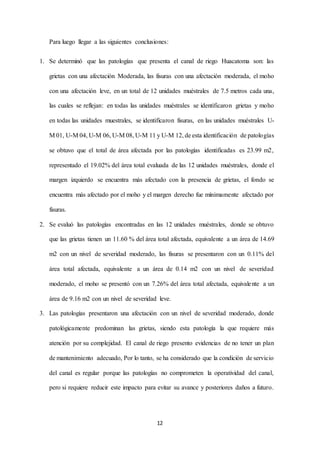 12
Para luego llegar a las siguientes conclusiones:
1. Se determinó que las patologías que presenta el canal de riego Huacatoma son: las
grietas con una afectación Moderada, las fisuras con una afectación moderada, el moho
con una afectación leve, en un total de 12 unidades muéstrales de 7.5 metros cada una,
las cuales se reflejan: en todas las unidades muéstrales se identificaron grietas y moho
en todas las unidades muestrales, se identificaron fisuras, en las unidades muéstrales U-
M 01, U-M 04, U-M 06, U-M 08, U-M 11 y U-M 12, de esta identificación de patologías
se obtuvo que el total de área afectada por las patologías identificadas es 23.99 m2,
representado el 19.02% del área total evaluada de las 12 unidades muéstrales, donde el
margen izquierdo se encuentra más afectado con la presencia de grietas, el fondo se
encuentra más afectado por el moho y el margen derecho fue mínimamente afectado por
fisuras.
2. Se evaluó las patologías encontradas en las 12 unidades muéstrales, donde se obtuvo
que las grietas tienen un 11.60 % del área total afectada, equivalente a un área de 14.69
m2 con un nivel de severidad moderado, las fisuras se presentaron con un 0.11% del
área total afectada, equivalente a un área de 0.14 m2 con un nivel de severidad
moderado, el moho se presentó con un 7.26% del área total afectada, equivalente a un
área de 9.16 m2 con un nivel de severidad leve.
3. Las patologías presentaron una afectación con un nivel de severidad moderado, donde
patológicamente predominan las grietas, siendo esta patología la que requiere más
atención por su complejidad. El canal de riego presento evidencias de no tener un plan
de mantenimiento adecuado, Por lo tanto, se ha considerado que la condición de servicio
del canal es regular porque las patologías no comprometen la operatividad del canal,
pero si requiere reducir este impacto para evitar su avance y posteriores daños a futuro.
 