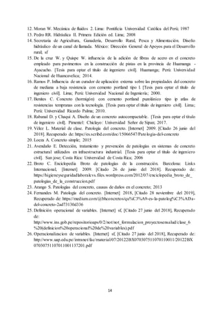 14
12. Moran W. Mecánica de fluidos 2. Lima: Pontificia Universidad Católica del Perú; 1987
13. Pedro RR. Hidráulica II. Primera Edición ed. Lima; 2008
14. Secretaria de Agricultura, Ganadería, Desarrollo Rural, Pesca y Alimentación. Diseño
hidráulico de un canal de llamada. México: Dirección General de Apoyos para el Desarrollo
rural; sf
15. De la cruz W. y Quispe W. influencia de la adición de fibras de acero en el concreto
empleado para pavimentos en la construcción de pistas en la provincia de Huamanga -
Ayacucho. [Tesis para optar el título de ingeniero civil]. Huamanga; Perú: Universidad
Nacional de Huancavelica; 2014.
16. Ramos P. Influencia de un curador de aplicación externa sobre las propiedades del concreto
de mediana a baja resistencia con cemento portland tipo l. [Tesis para optar el título de
ingeniero civil]. Lima; Perú: Universidad Nacional de Ingeniería; 2000.
17. Benites C. Concreto (hormigón) con cemento portland puzolánico tipo ip atlas de
resistencias tempranas con la tecnología. [Tesis para optar el título de ingeniero civil]. Lima;
Perú: Universidad Ricardo Palma; 2010.
18. Rabanal D. y Chaqui A. Diseño de un concreto autocompactable. [Tesis para optar el título
de ingeniero civil]. Pimentel: Chiclayo: Universidad Señor de Sipan; 2017.
19. Vélez L. Material de clase. Patología del concreto. [Internet] 2009. [Citado 26 junio del
2018]. Recuperado de: https://es.scribd.com/doc/15066547/Patologia-del-concreto
20. Loeza A. Concreto simple; 2015
21. Avendaño E. Detección, tratamiento y prevención de patologías en sistemas de concreto
estructural utilizados en infraestructura industrial. [Tesis para optar el título de ingeniero
civil]. San jose; Costa Rica: Universidad de Costa Rica; 2006
22. Broto C. Enciclopedia Broto de patologías de la construcción. Barcelona: Links
Internacional, [Internet] 2009. [Citado 26 de junio del 2018]. Recuperado de:
https://higieneyseguridadlaboralcvs.files.wordpress.com/2012/07/enciclopedia_broto_de_
patologias_de_la_construccion.pdf
23. Arango S. Patologías del concreto, causas de daños en el concreto; 2013
24. Fernandes M. Patología del concreto. [Internet] 2018, [Citado 28 noviembre del 2019],
Recuperado de: https://medium.com/@bhconcretos/qu%C3%A9-es-la-patolog%C3%ADa-
del-concreto-2ad73130d336
25. Definición operacional de variables. [Internet] sf, [Citado 27 junio del 2018], Recuperado
de:
http://www.ins.gob.pe/repositorioaps/0/2/not/not_formulacion_proyectosensalud/clase_6
%20(definicion%20operacional%20de%20variables).pdf
26. Operacionalizacion de variables. [Internet] sf, [Citado 27 junio del 2018], Recuperado de:
http://www.uap.edu.pe/intranet/fac/material/07/20122BX070307511070110011/20122BX
07030751107011001137201.pdf
 