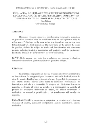 ENTRECULTURAS Número 3. ISSN: 1989-5097.   Fecha de publicación: 12-01-2011


 EVALUACIÓN DE HERRAMIENTAS Y RECURSOS INFORMÁTICOS
 PARA LA TRADUCCIÓN: ESTUDIO ILUSTRATIVO-COMPARATIVO
  DE HERRAMIENTAS DE USO GENERAL PARA TRADUCTORES
                       Irina Filatova
                  Universidad de Málaga


ABSTRACT

        This paper presents a review of the illustrative-comparative evaluation

refers to the PhD thesis by the same author that intends to provide new data
for customized CAT tools evaluation. The paper sums up the aims of the thesis
in question, defines the subject of study and then describes the evaluation
process, including its design, quantitative and qualitative analysis, preliminary
results and provides the conclusions of the study in question.

KEYWORDS: general use tools for translators, user-oriented evaluation,
comparative evaluation, quantitative analysis, qualitative analysis.


RESUMEN

         En el artículo se presenta un caso de evaluación ilustrativa-comparativa
de herramientas de uso general para traductores enfocada desde el punto de
vista del usuario. En él se hace referencia a la tesis doctoral de la misma autora
que intenta aportar nuevos datos sobre la evaluación personalizada de
herramientas aplicadas a la traducción. Se resumen los objetivos de la tesis en
cuestión, se delimita el objeto de estudio y, a continuación, se describe el
proceso de evaluación, incluyendo su diseño, los análisis cuantitativo y
cualitativo, los resultados provisionales y las conclusiones del estudio en
cuestión.

PALABRAS CLAVE: herramientas de uso general para traductores, evaluación
orientada al usuario, evaluación comparativa, análisis cuantitativo, análisis
cualitativo.




                                       125
 