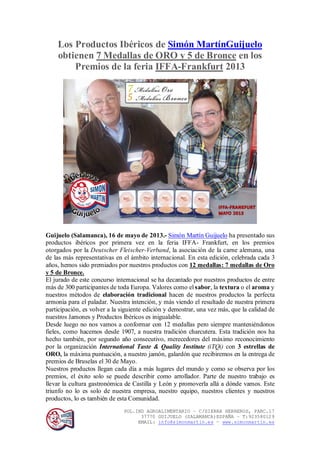 POL.IND AGROALIMENTARIO – C/SIERRA HERREROS, PARC.17
37770 GUIJUELO (SALAMANCA)ESPAÑA – T:923580129
EMAIL: info@simonmartin.es – www.simonmartin.es
Los Productos Ibéricos de Simón MartínGuijuelo
obtienen 7 Medallas de ORO y 5 de Bronce en los
Premios de la feria IFFA-Frankfurt 2013
Guijuelo (Salamanca), 16 de mayo de 2013.- Simón Martín Guijuelo ha presentado sus
productos ibéricos por primera vez en la feria IFFA- Frankfurt, en los premios
otorgados por la Deutscher Fleischer-Verband, la asociación de la carne alemana, una
de las más representativas en el ámbito internacional. En esta edición, celebrada cada 3
años, hemos sido premiados por nuestros productos con 12 medallas: 7 medallas de Oro
y 5 de Bronce.
El jurado de este concurso internacional se ha decantado por nuestros productos de entre
más de 300 participantes de toda Europa. Valores como el sabor, la textura o el aroma y
nuestros métodos de elaboración tradicional hacen de nuestros productos la perfecta
armonía para el paladar. Nuestra intención, y más viendo el resultado de nuestra primera
participación, es volver a la siguiente edición y demostrar, una vez más, que la calidad de
nuestros Jamones y Productos Ibéricos es inigualable.
Desde luego no nos vamos a conformar con 12 medallas pero siempre manteniéndonos
fieles, como hacemos desde 1907, a nuestra tradición charcutera. Esta tradición nos ha
hecho también, por segundo año consecutivo, merecedores del máximo reconocimiento
por la organización International Taste & Quality Institute (iTQi) con 3 estrellas de
ORO, la máxima puntuación, a nuestro jamón, galardón que recibiremos en la entrega de
premios de Bruselas el 30 de Mayo.
Nuestros productos llegan cada día a más lugares del mundo y como se observa por los
premios, el éxito solo se puede describir como arrollador. Parte de nuestro trabajo es
llevar la cultura gastronómica de Castilla y León y promoverla allá a dónde vamos. Este
triunfo no lo es solo de nuestra empresa, nuestro equipo, nuestros clientes y nuestros
productos, lo es también de esta Comunidad.
 