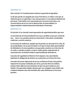 ARTICULO 13º
Este Artículo 13 Constitucional contiene la garantía de igualdad
La de que puede ser juzgado por Leyes Privativas, se refiere a las que se
elaboran para ser aplicadas a una sola persona o a un número limitado de
personas. Todo delito será sancionado por las Leyes Generales. Las
características de la Ley son la Abstracción, la Generalidad y la
Imparcialidad o Indeterminación Individual o Particular
ARTICULO 14º
El artículo 14 te concede cuatro garantías de seguridad jurídica que son:
La Garantía de Irretroactividad de las Leyes, prohíbe el que por virtud de
una nueva ley, puedan afectarse situaciones o derechos constituidos
conforme a una ley anterior.
La Garantía de Audiencia, impide que tú puedas ser privado de la vida, de
tus propiedades, sin un previo juicio en el que te haya dado oportunidad
de defenderte. En otras palabras esta garantía consiste en el derecho de
ser oído y vencido en juicio, es decir, nadie puede condenársele ni
sancionársele, sin haberle dado la oportunidad de defenderse.
Garantía de Legalidad en Materia Civil, impone a las autoridades
judiciales la obligación de fundar sus sentencias en la letra de la ley.
Garantía de Exacta Aplicación de la Ley en Materia Penal, solo podrán
imponerte las penas señaladas por la ley, para los diversos delitos,
porque debe aplicarse precisamente la que esta prevenida no otra
similar. Esta garantía impide además que sea castigada como delito una
conducta humana sino está incluida ella como delictuosa en las leyes
penales.
 