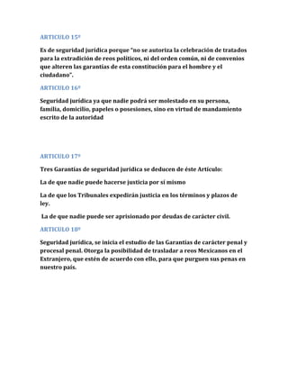 ARTICULO 15º
Es de seguridad jurídica porque “no se autoriza la celebración de tratados
para la extradición de reos políticos, ni del orden común, ni de convenios
que alteren las garantías de esta constitución para el hombre y el
ciudadano”.
ARTICULO 16º
Seguridad jurídica ya que nadie podrá ser molestado en su persona,
familia, domicilio, papeles o posesiones, sino en virtud de mandamiento
escrito de la autoridad
ARTICULO 17º
Tres Garantías de seguridad jurídica se deducen de éste Artículo:
La de que nadie puede hacerse justicia por sí mismo
La de que los Tribunales expedirán justicia en los términos y plazos de
ley.
La de que nadie puede ser aprisionado por deudas de carácter civil.
ARTICULO 18º
Seguridad jurídica, se inicia el estudio de las Garantías de carácter penal y
procesal penal. Otorga la posibilidad de trasladar a reos Mexicanos en el
Extranjero, que estén de acuerdo con ello, para que purguen sus penas en
nuestro país.
 