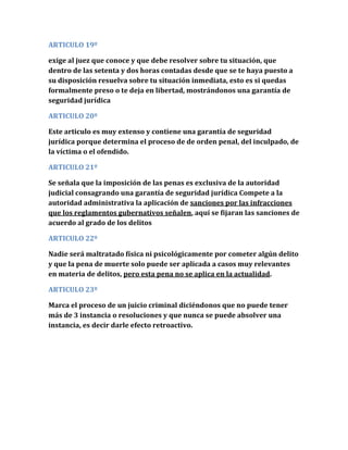 ARTICULO 19º
exige al juez que conoce y que debe resolver sobre tu situación, que
dentro de las setenta y dos horas contadas desde que se te haya puesto a
su disposición resuelva sobre tu situación inmediata, esto es si quedas
formalmente preso o te deja en libertad, mostrándonos una garantía de
seguridad jurídica
ARTICULO 20º
Este articulo es muy extenso y contiene una garantía de seguridad
jurídica porque determina el proceso de de orden penal, del inculpado, de
la víctima o el ofendido.
ARTICULO 21º
Se señala que la imposición de las penas es exclusiva de la autoridad
judicial consagrando una garantía de seguridad jurídica Compete a la
autoridad administrativa la aplicación de sanciones por las infracciones
que los reglamentos gubernativos señalen, aquí se fijaran las sanciones de
acuerdo al grado de los delitos
ARTICULO 22º
Nadie será maltratado física ni psicológicamente por cometer algún delito
y que la pena de muerte solo puede ser aplicada a casos muy relevantes
en materia de delitos, pero esta pena no se aplica en la actualidad.
ARTICULO 23º
Marca el proceso de un juicio criminal diciéndonos que no puede tener
más de 3 instancia o resoluciones y que nunca se puede absolver una
instancia, es decir darle efecto retroactivo.
 