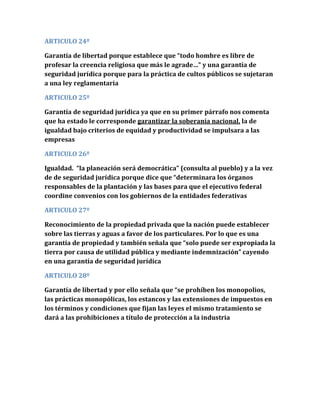 ARTICULO 24º
Garantía de libertad porque establece que “todo hombre es libre de
profesar la creencia religiosa que más le agrade…” y una garantía de
seguridad jurídica porque para la práctica de cultos públicos se sujetaran
a una ley reglamentaria
ARTICULO 25º
Garantía de seguridad jurídica ya que en su primer párrafo nos comenta
que ha estado le corresponde garantizar la soberanía nacional, la de
igualdad bajo criterios de equidad y productividad se impulsara a las
empresas
ARTICULO 26º
Igualdad. “la planeación será democrática” (consulta al pueblo) y a la vez
de de seguridad jurídica porque dice que “determinara los órganos
responsables de la plantación y las bases para que el ejecutivo federal
coordine convenios con los gobiernos de la entidades federativas
ARTICULO 27º
Reconocimiento de la propiedad privada que la nación puede establecer
sobre las tierras y aguas a favor de los particulares. Por lo que es una
garantía de propiedad y también señala que “solo puede ser expropiada la
tierra por causa de utilidad pública y mediante indemnización” cayendo
en una garantía de seguridad jurídica
ARTICULO 28º
Garantía de libertad y por ello señala que “se prohíben los monopolios,
las prácticas monopólicas, los estancos y las extensiones de impuestos en
los términos y condiciones que fijan las leyes el mismo tratamiento se
dará a las prohibiciones a título de protección a la industria
 