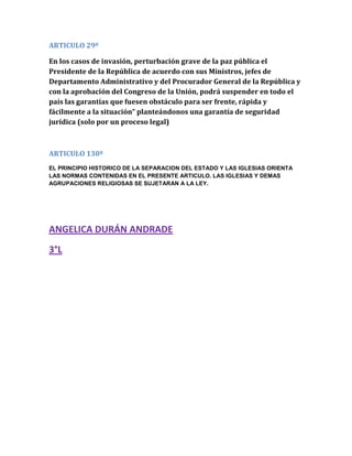 ARTICULO 29º
En los casos de invasión, perturbación grave de la paz pública el
Presidente de la República de acuerdo con sus Ministros, jefes de
Departamento Administrativo y del Procurador General de la República y
con la aprobación del Congreso de la Unión, podrá suspender en todo el
país las garantías que fuesen obstáculo para ser frente, rápida y
fácilmente a la situación” planteándonos una garantía de seguridad
jurídica (solo por un proceso legal)
ARTICULO 130º
EL PRINCIPIO HISTORICO DE LA SEPARACION DEL ESTADO Y LAS IGLESIAS ORIENTA
LAS NORMAS CONTENIDAS EN EL PRESENTE ARTICULO. LAS IGLESIAS Y DEMAS
AGRUPACIONES RELIGIOSAS SE SUJETARAN A LA LEY.
ANGELICA DURÁN ANDRADE
3°L
 