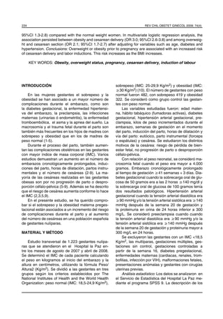234                                                                      REV CHIL OBSTET GINECOL 2009; 74(4)


95%CI 1.3-2.8) compared with the normal weight women. In multivariate logistic regression analysis, the
association persisted between obesity and cesarean delivery (OR 3.0; 95%CI 2.6-3.8) and among overweig-
ht and cesarean section (OR 2.1; 95%CI 1.7-2.7) after adjusting for variables such as age, diabetes and
hypertension. Conclusions: Overweight or obesity prior to pregnancy are associated with an increased risk
of cesarean delivery and labor inductions. This risk increases as the BMI increases.

      KEY WORDS: Obesity, overweight status, pregnancy, cesarean delivery, induction of labour




INTRODUCCIÓN                                            sobrepeso (IMC: 25-29,9 Kg/m2) y obesidad (IMC:
                                                        ≥30 Kg/m2) (10). El número de gestantes con peso
    En las mujeres gestantes el sobrepeso y la          normal fueron 482, con sobrepeso 419 y obesidad
obesidad se han asociado a un mayor número de           322. Se consideró como grupo control las gestan-
complicaciones durante el embarazo, como son            tes con peso normal.
la diabetes gestacional, la enfermedad hipertensi-           Las variables estudiadas fueron: edad mater-
va del embarazo, la preclampsia, las infecciones        na, hábito tabáquico (fumadoras activas), diabetes
maternas (urinarias ó endometritis), la enfermedad      gestacional, hipertensión arterial gestacional, pre-
tromboembólica, el asma y la apnea del sueño. La        clampsia, kilos de peso incrementados durante el
macrosomía y el trauma fetal durante el parto son       embarazo, semanas de gestación en el momento
también más frecuentes en los hijos de madres con       del parto, inducción del parto, horas de dilatación y
sobrepeso y obesidad que en los de madres de            vía del parto: eutócico, parto instrumental (forceps
peso normal (1-5).                                      o espátulas) y cesárea. Se estudiaron los distintos
    Durante el proceso del parto, también aumen-        motivos de la cesárea: riesgo de pérdida de bien-
tan las complicaciones obstétricas en las gestantes     estar fetal, no progresión de parto o desproporción
con mayor índice de masa corporal (IMC). Varios         céfalo-pélvica.
estudios demuestran un aumento en el número de               Con relación al peso neonatal, se consideró ma-
embarazos cronológicamente prolongados, induc-          crosomía fetal cuando el peso era mayor a 4.000
ciones del parto, horas de dilatación, partos instru-   gramos. Embarazo cronológicamente prolongado
mentales y el número de cesáreas (2-9). La ma-          al tiempo de gestación ≥41 semanas + 3 días. Dia-
yoría de las cesáreas realizadas en las gestantes       betes gestacional cuando la sobrecarga oral de glu-
obesas son por no progresión de parto o despro-         cosa de 50 gramos era a las 2 horas ≥140 mg/dl y
porción céfalo-pélvica (5-9). Además se ha descrito     la sobrecarga oral de glucosa de 100 gramos tenía
que el riesgo de cesárea aumenta conforme lo hace       dos resultados patológicos. Hipertensión arterial
el IMC (2,3,5,9).                                       gestacional cuando la tensión arterial diastólica era
    En el presente estudio, se ha querido compro-       ≥90 mmHg y/o la tensión arterial sistólica era ≥140
bar si el sobrepeso y la obesidad materna preges-       mmHg después de la semana 20 de gestación y
tacional están asociados a un incremento del riesgo     la proteinuria en orina de 24 horas inferior a 300
de complicaciones durante el parto y al aumento         mg/L. Se consideró preeclampsia cuando cuando
del número de cesáreas en una población española        la tensión arterial diastólica era ≥90 mmHg y/o la
de gestantes nulíparas.                                 tensión arterial sistólica era ≥140 mmHg después
                                                        de la semana 20 de gestación y proteinuria mayor a
MATERIAL Y MÉTODO                                       300 mg/L en 24 horas.
                                                             Se excluyeron las gestantes con un IMC <18,5
    Estudio transversal de 1.223 gestantes nulípa-      Kg/m2, las multíparas, gestaciones múltiples, ges-
ras que se atendieron en el Hospital la Paz en-         taciones sin control, gestaciones controladas a
tre los meses de agosto de 2007 y abril de 2008.        partir de la semana 16, diabetes pregestacional,
Se determinó el IMC de cada paciente calculando         enfermedades maternas (cardiacas, renales, trom-
el peso en kilogramos al inicio del embarazo y la       boﬁlias, infección por VIH), malformaciones fetales,
altura en centímetros, utilizando la fórmula Peso/      presentaciones anómalas y gestantes con cirugías
Altura2 (Kg/m2). Se dividió a las gestantes en tres     uterinas previas.
grupos según los criterios establecidos por The              Análisis estadístico: Los datos se analizaron en
National Institutes of Health and the World Health      el Servicio de Estadística del Hospital La Paz me-
Organization: peso normal (IMC: 18,5-24,9 Kg/m2),       diante el programa SPSS 9. La descripción de los
 